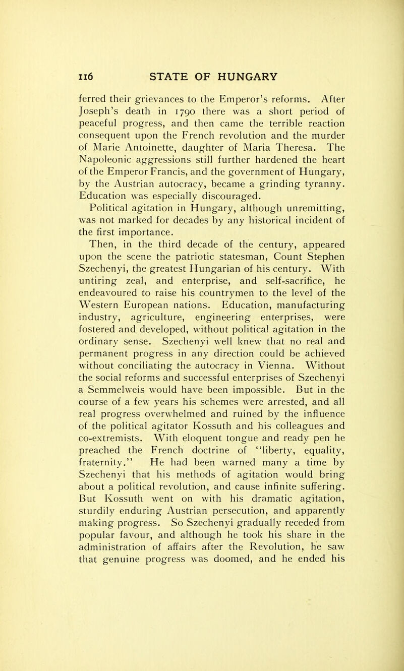 ferred their grievances to the Emperor's reforms. After Joseph's death in 1790 there was a short period of peaceful progress, and then came the terrible reaction consequent upon the French revolution and the murder of Marie Antoinette, daughter of Maria Theresa. The Napoleonic aggressions still further hardened the heart of the Emperor Francis, and the government of Hungary, by the Austrian autocracy, became a grinding tyranny. Education was especially discouraged. Political agitation in Hungary, although unremitting, was not marked for decades by any historical incident of the first importance. Then, in the third decade of the century, appeared upon the scene the patriotic statesman, Count Stephen Szechenyi, the greatest Hungarian of his century. With untiring zeal, and enterprise, and self-sacrifice, he endeavoured to raise his countrymen to the level of the Western European nations. Education, manufacturing industry, agriculture, engineering enterprises, were fostered and developed, without political agitation in the ordinary sense. Szechenyi well knew that no real and permanent progress in any direction could be achieved without conciliating the autocracy in Vienna. Without the social reforms and successful enterprises of Szechenyi a Semmelweis would have been impossible. But in the course of a few years his schemes were arrested, and all real progress overwhelmed and ruined by the influence of the political agitator Kossuth and his colleagues and co-extremists. With eloquent tongue and ready pen he preached the French doctrine of liberty, equality, fraternity, He had been warned many a time by Szechenyi that his methods of agitation would bring about a political revolution, and cause infinite suffering. But Kossuth went on with his dramatic agitation, sturdily enduring Austrian persecution, and apparently making progress. So Szechenyi gradually receded from popular favour, and although he took his share in the administration of affairs after the Revolution, he saw that genuine progress was doomed, and he ended his