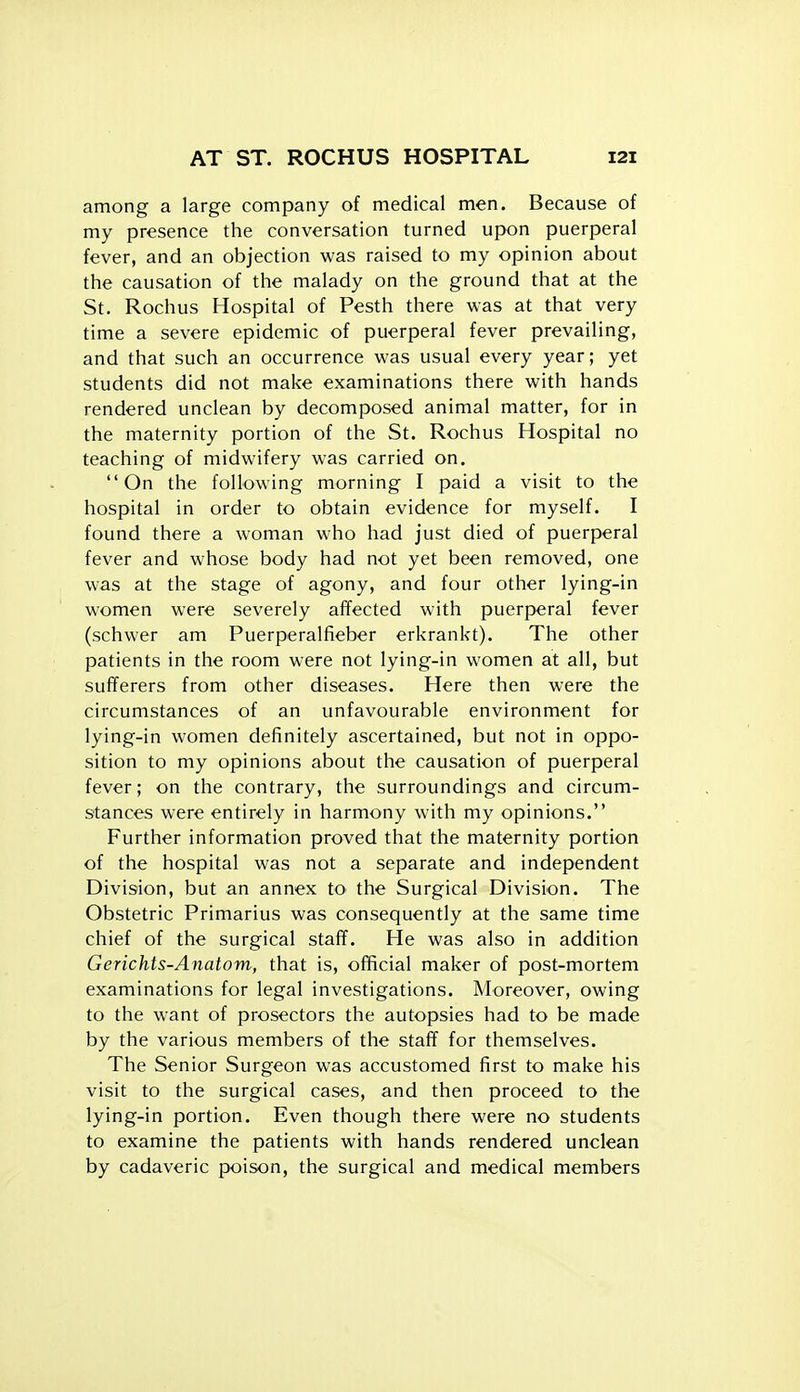 among a large company of medical men. Because of my presence the conversation turned upon puerperal fever, and an objection was raised to my opinion about the causation of the malady on the ground that at the St. Rochus Hospital of Pesth there was at that very time a severe epidemic of puerperal fever prevailing, and that such an occurrence was usual every year; yet students did not make examinations there with hands rendered unclean by decomposed animal matter, for in the maternity portion of the St. Rochus Hospital no teaching of midwifery was carried on. On the following morning I paid a visit to the hospital in order to obtain evidence for myself. I found there a woman who had just died of puerperal fever and whose body had not yet been removed, one was at the stage of agony, and four other lying-in women were severely affected with puerperal fever (schwer am Puerperalfieber erkrankt). The other patients in the room were not lying-in women at all, but sufferers from other diseases. Here then were the circumstances of an unfavourable environment for lying-in women definitely ascertained, but not in oppo- sition to my opinions about the causation of puerperal fever; on the contrary, the surroundings and circum- stances were entirely in harmony with my opinions. Further information proved that the maternity portion of the hospital was not a separate and independent Division, but an annex tO' the Surgical Division. The Obstetric Primarius was consequently at the same time chief of the surgical staff. He was also in addition Gerichts-Anatom, that is, official maker of post-mortem examinations for legal investigations. Moreover, owing to the want of prosectors the autopsies had to be made by the various members of the staff for themselves. The Senior Surgeon was accustomed first to make his visit to the surgical cases, and then proceed to the lying-in portion. Even though there were no students to examine the patients with hands rendered unclean by cadaveric poison, the surgical and medical members