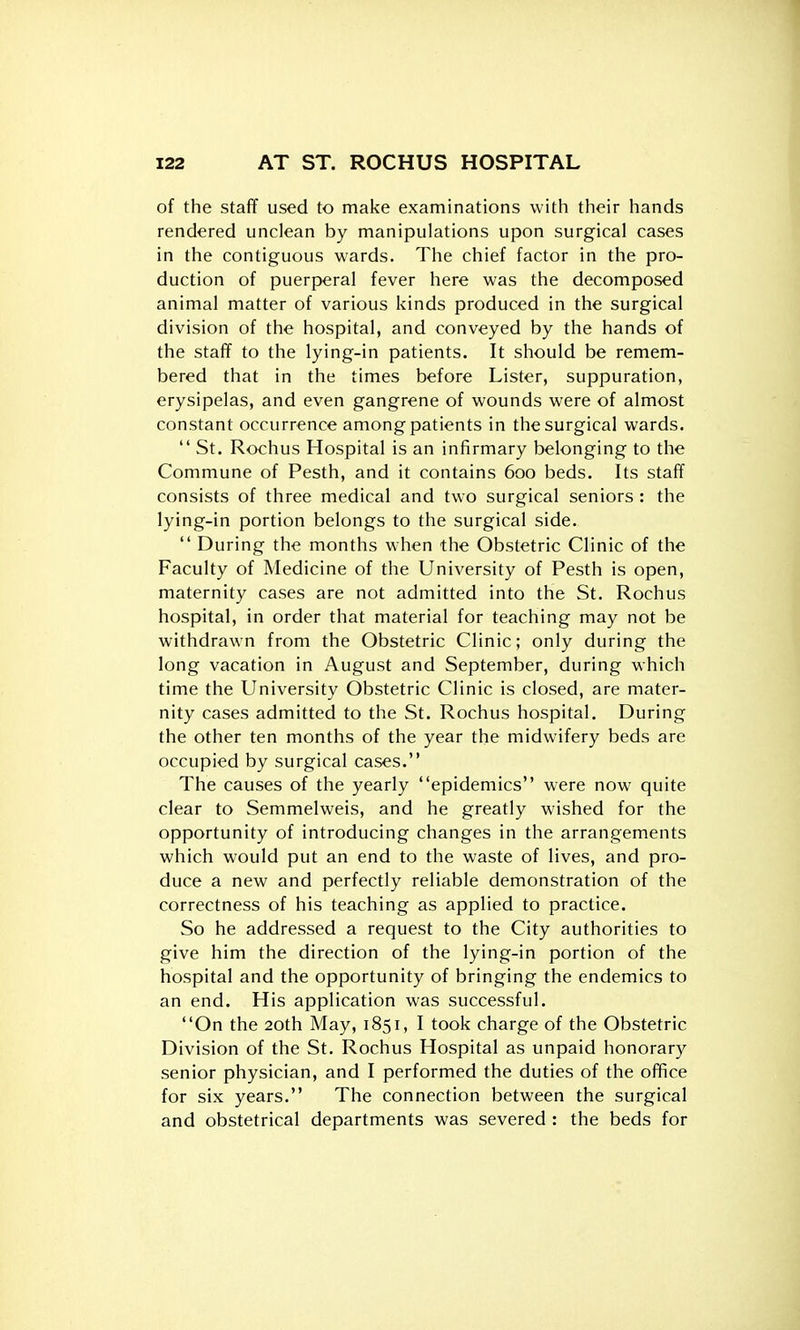 of the staff used to make examinations with their hands rendered unclean by manipulations upon surgical cases in the contiguous wards. The chief factor in the pro- duction of puerperal fever here was the decomposed animal matter of various kinds produced in the surgical division of the hospital, and conveyed by the hands of the staff to the lying-in patients. It should be remem- bered that in the times before Lister, suppuration, erysipelas, and even gangrene of wounds were of almost constant occurrence among patients in the surgical wards.  St. Rochus Hospital is an infirmary belonging to the Commune of Pesth, and it contains 600 beds. Its staff consists of three medical and two surgical seniors : the lying-in portion belongs to the surgical side.  During the months when the Obstetric Clinic of the Faculty of Medicine of the University of Pesth is open, maternity cases are not admitted into the St. Rochus hospital, in order that material for teaching may not be withdrawn from the Obstetric Clinic; only during the long vacation in August and September, during which time the University Obstetric Clinic is closed, are mater- nity cases admitted to the St. Rochus hospital. During the other ten months of the year the midwifery beds are occupied by surgical cases. The causes of the yearly epidemics were now quite clear to Semmelweis, and he greatly wished for the opportunity of introducing changes in the arrangements which would put an end to the waste of lives, and pro- duce a new and perfectly reliable demonstration of the correctness of his teaching as applied to practice. So he addressed a request to the City authorities to give him the direction of the lying-in portion of the hospital and the opportunity of bringing the endemics to an end. His application was successful. On the 20th May, 1851, I took charge of the Obstetric Division of the St. Rochus Hospital as unpaid honorary senior physician, and I performed the duties of the office for six years. The connection between the surgical and obstetrical departments was severed : the beds for