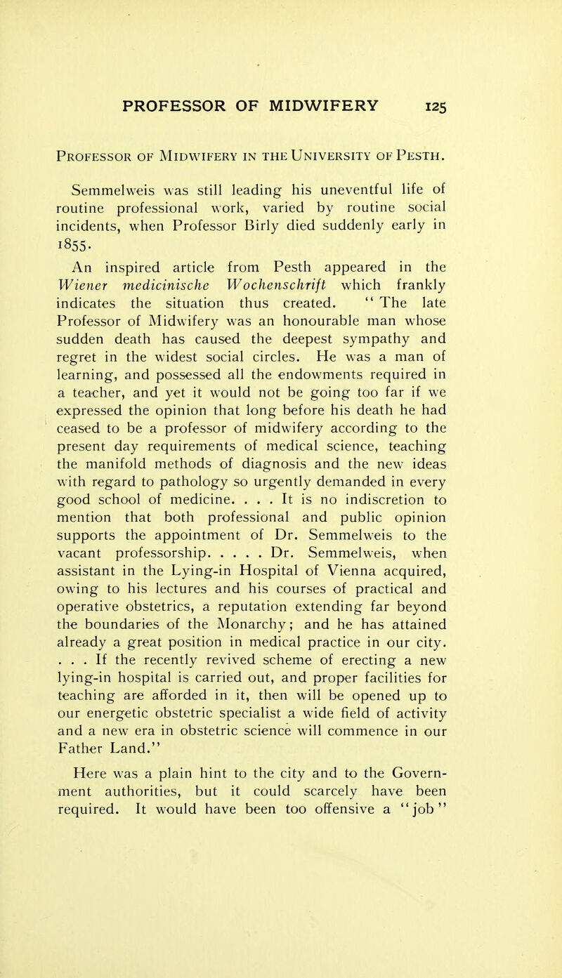 Professor of Midwifery in the University ofPesth. Semmelweis was still leading his uneventful life of routine professional work, varied by routine social incidents, when Professor Birly died suddenly early in 1855- An inspired article from Pesth appeared in the Wiener medicinische Wochenschrift which frankly indicates the situation thus created.  The late Professor of Midwifery was an honourable man whose sudden death has caused the deepest sympathy and regret in the widest social circles. He was a man of learning, and possessed all the endowments required in a teacher, and yet it would not be going too far if we expressed the opinion that long before his death he had ceased to be a professor of midwifery according to the present day requirements of medical science, teaching the manifold methods of diagnosis and the new ideas with regard to pathology so urgently demanded in every good school of medicine. ... It is no indiscretion to mention that both professional and public opinion supports the appointment of Dr. Semmelweis to the vacant professorship Dr. Semmelweis, when assistant in the Lying-in Hospital of Vienna acquired, owing to his lectures and his courses of practical and operative obstetrics, a reputation extending far beyond the boundaries of the Monarchy; and he has attained already a great position in medical practice in our city. ... If the recently revived scheme of erecting a new lying-in hospital is carried out, and proper facilities for teaching are afforded in it, then will be opened up to our energetic obstetric specialist a wide field of activity and a new era in obstetric science will commence in our Father Land. Here was a plain hint to the city and to the Govern- ment authorities, but it could scarcely have been required. It would have been too offensive a job