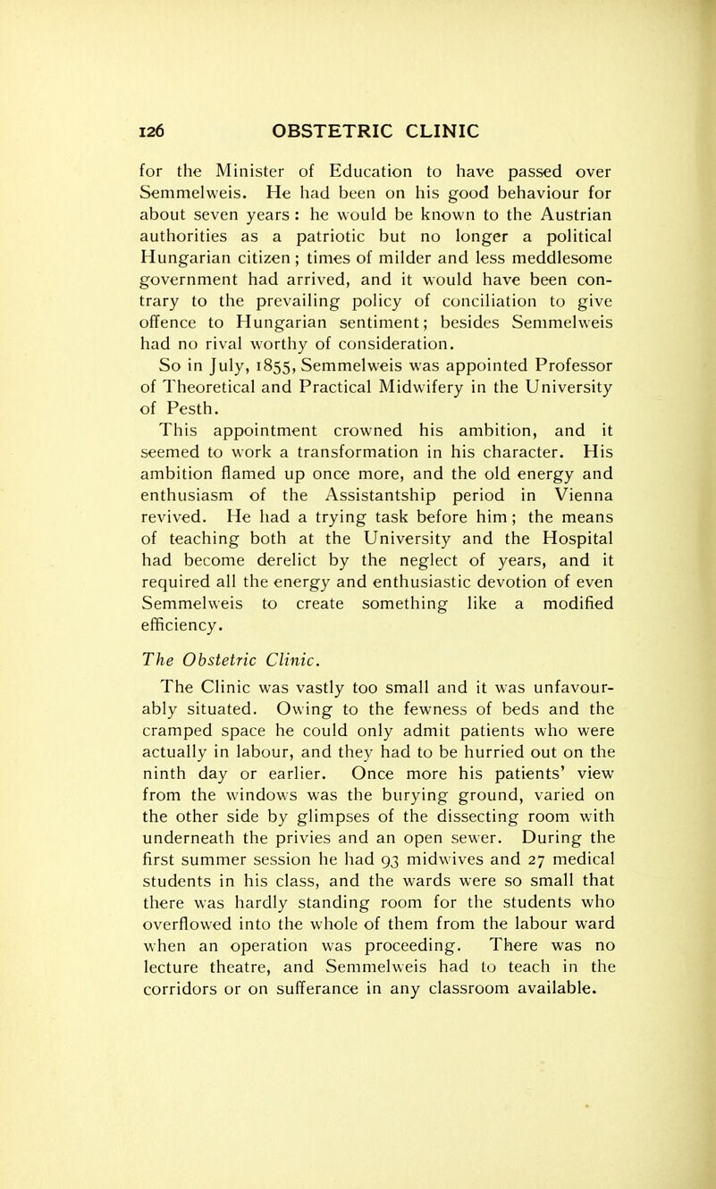 for the Minister of Education to have passed over Semmelweis. He had been on his good behaviour for about seven years : he would be known to the Austrian authorities as a patriotic but no longer a political Hungarian citizen; times of milder and less meddlesome government had arrived, and it would have been con- trary to the prevailing policy of conciliation to give offence to Hungarian sentiment; besides Semmelweis had no rival worthy of consideration. So in July, 1855, Semmelweis was appointed Professor of Theoretical and Practical Midwifery in the University of Pesth. This appointment crowned his ambition, and it seemed to work a transformation in his character. His ambition flamed up once more, and the old energy and enthusiasm of the Assistantship period in Vienna revived. He had a trying task before him ; the means of teaching both at the University and the Hospital had become derelict by the neglect of years, and it required all the energy and enthusiastic devotion of even Semmelweis to create something like a modified efficiency. The Obstetric Clinic. The Clinic was vastly too small and it was unfavour- ably situated. Owing to the fewness of beds and the cramped space he could only admit patients who were actually in labour, and they had to be hurried out on the ninth day or earlier. Once more his patients' view from the windows was the burying ground, varied on the other side by glimpses of the dissecting room with underneath the privies and an open sewer. During the first summer session he had 93 midwives and 27 medical students in his class, and the wards were so small that there was hardly standing room for the students who overflowed into the whole of them from the labour ward when an operation was proceeding. There was no lecture theatre, and Semmelweis had to teach in the corridors or on sufferance in any classroom available.