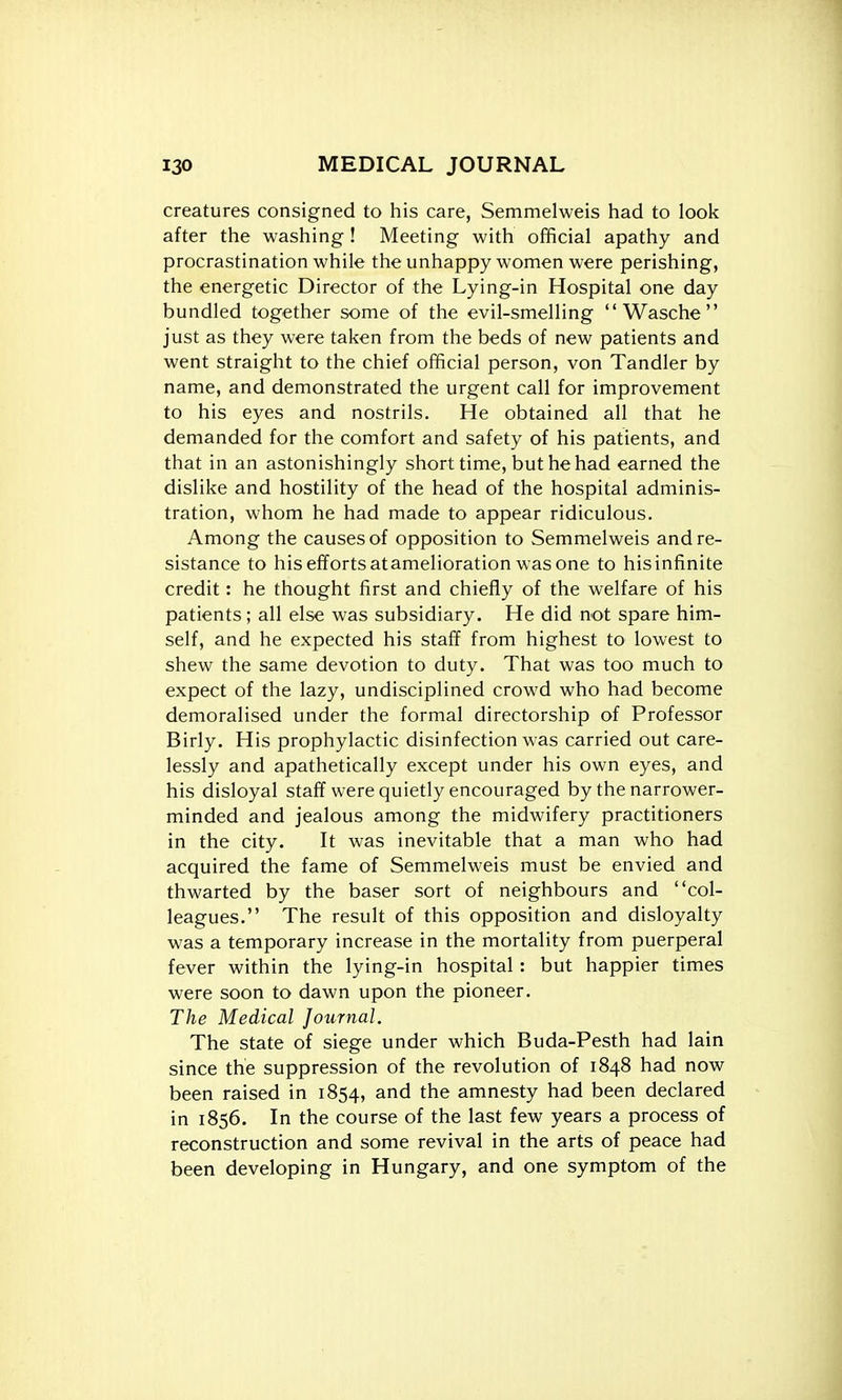 creatures consigned to his care, Semmelweis had to look after the washing ! Meeting with official apathy and procrastination while the unhappy women were perishing, the energetic Director of the Lying-in Hospital one day bundled together some of the evil-smelling Wasche just as they were taken from the beds of new patients and went straight to the chief official person, von Tandler by name, and demonstrated the urgent call for improvement to his eyes and nostrils. He obtained all that he demanded for the comfort and safety of his patients, and that in an astonishingly short time, but he had earned the dislike and hostility of the head of the hospital adminis- tration, whom he had made to appear ridiculous. Among the causes of opposition to Semmelweis and re- sistance to his efforts atamelioration was one to his infinite credit: he thought first and chiefly of the welfare of his patients; all else was subsidiary. He did not spare him- self, and he expected his staff from highest to lowest to shew the same devotion to duty. That was too much to expect of the lazy, undisciplined crowd who had become demoralised under the formal directorship of Professor Birly. His prophylactic disinfection was carried out care- lessly and apathetically except under his own eyes, and his disloyal staff were quietly encouraged by the narrower- minded and jealous among the midwifery practitioners in the city. It was inevitable that a man who had acquired the fame of Semmelweis must be envied and thwarted by the baser sort of neighbours and col- leagues. The result of this opposition and disloyalty was a temporary increase in the mortality from puerperal fever within the lying-in hospital : but happier times were soon to dawn upon the pioneer. The Medical Journal. The state of siege under which Buda-Pesth had lain since the suppression of the revolution of 1848 had now been raised in 1854, the amnesty had been declared in 1856. In the course of the last few years a process of reconstruction and some revival in the arts of peace had been developing in Hungary, and one symptom of the