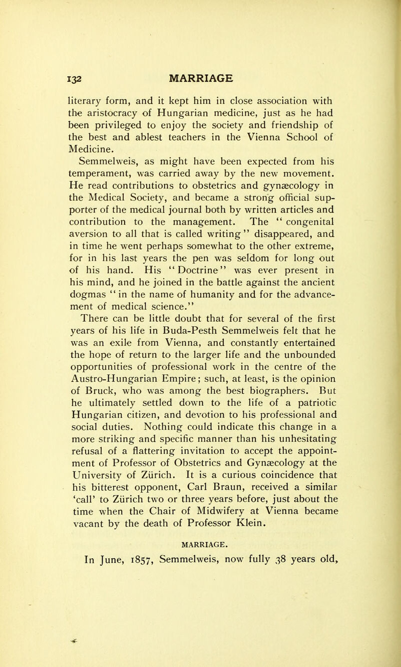 literary form, and it kept him in close association with the aristocracy of Hungarian medicine, just as he had been privileged to enjoy the society and friendship of the best and ablest teachers in the Vienna School of Medicine. Semmelweis, as might have been expected from his temperament, was carried away by the new movement. He read contributions to obstetrics and gynaecology in the Medical Society, and became a strong official sup- porter of the medical journal both by written articles and contribution to the management. The  congenital aversion to all that is called writing disappeared, and in time he went perhaps somewhat to the other extreme, for in his last years the pen was seldom for long out of his hand. His Doctrine was ever present in his mind, and he joined in the battle against the ancient dogmas  in the name of humanity and for the advance- ment of medical science. There can be little doubt that for several of the first years of his life in Buda-Pesth Semmelweis felt that he was an exile from Vienna, and constantly entertained the hope of return to the larger life and the unbounded opportunities of professional work in the centre of the Austro-Hungarian Empire; such, at least, is the opinion of Bruck, who was among the best biographers. But he ultimately settled down to the life of a patriotic Hungarian citizen, and devotion to his professional and social duties. Nothing could indicate this change in a more striking and specific manner than his unhesitating refusal of a flattering invitation to accept the appoint- ment of Professor of Obstetrics and Gynaecology at the University of Ziirich. It is a curious coincidence that his bitterest opponent, Carl Braun, received a similar 'call' to Ziirich two or three years before, just about the time when the Chair of Midwifery at Vienna became vacant by the death of Professor Klein. MARRIAGE. In June, 1857, Semmelweis, now fully 38 years old.