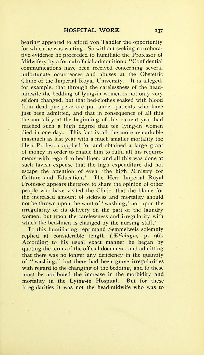bearing appeared to afford von Tandler the opportunity for which he was waiting. So without seeking corrobora- tive evidence he proceeded to humiliate the Professor of Midwifery by a formal official admonition : Confidential communications have been received concerning several unfortunate occurrences and abuses at the Obstetric Clinic of the Imperial Royal University. It is alleged, for example, that through the carelessness of the head- midwife the bedding of lying-in women is not only very seldom changed, but that bed-clothes soaked with blood from dead puerperse are put under patients who have just been admitted, and that in consequence of all this the mortality at the beginning of this current year had reached such a high degree that ten lying-in women died in one day. This fact is all the more remarkable inasmuch as last year with a much smaller mortality the Herr Professor applied for and obtained a large grant of money in order to enable him to fulfil all his require- ments with regard to bed-linen, and all this was done at such lavish expense that the high expenditure did not escape the attention of even ' the high Ministry for Culture and Education.' The Herr Imperial Royal Professor appears therefore to share the opinion of other people who have visited the Clinic, that the blame for the increased amount of sickness and mortality should not be thrown upon the want of ' washing,' nor upon the irregularity of its delivery on the part of the laundry women, but upon the carelessness and irregularity with which the bed-linen is changed by the nursing staff. To this humiliating reprimand Semmelweis solemnly replied at considerable length {^tiologie, p. 96). According to his usual exact manner he began by quoting the terms of the official document, and admitting that there was no longer any deficiency in the quantity of washing, but there had been grave irregularities with regard to the changing of the bedding, and to these must be attributed the increase in the morbidity and mortality in the Lying-in Hospital. But for these irregularities it was not the head-midwife who was to