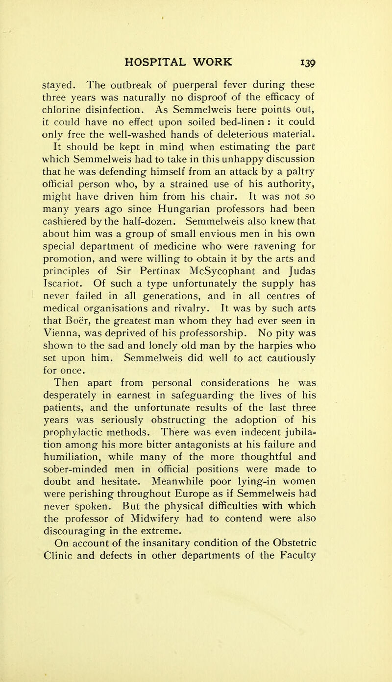 stayed. The outbreak of puerperal fever during these three years was naturally no disproof of the efficacy of chlorine disinfection. As Semmelweis here points out, it could have no effect upon soiled bed-linen : it could only free the well-washed hands of deleterious material. It should be kept in mind when estimating the part which Semmelweis had to take in this unhappy discussion that he was defending himself from an attack by a paltry official person who, by a strained use of his authority, might have driven him from his chair. It was not so many years ago since Hungarian professors had been cashiered by the half-dozen. Semmelweis also knew that about him was a group of small envious men in his own special department of medicine who were ravening for promotion, and were willing to obtain it by the arts and principles of Sir Pertinax McSycophant and Judas Iscariot. Of such a type unfortunately the supply has never failed in all generations, and in all centres of medical organisations and rivalry. It was by such arts that Boer, the greatest man whom they had ever seen in Vienna, was deprived of his professorship. No pity was shown to the sad and lonely old man by the harpies who set upon him. Semmelweis did well to act cautiously for once. Then apart from personal considerations he was desperately in earnest in safeguarding the lives of his patients, and the unfortunate results of the last three years was seriously obstructing the adoption of his prophylactic methods. There was even indecent jubila- tion among his more bitter antagonists at his failure and humiliation, while many of the more thoughtful and sober-minded men in official positions were made to doubt and hesitate. Meanwhile poor lying-in women were perishing throughout Europe as if Semmelweis had never spoken. But the physical difficulties with which the professor of Midwifery had to contend were also discouraging in the extreme. On account of the insanitary condition of the Obstetric Clinic and defects in other departments of the Faculty