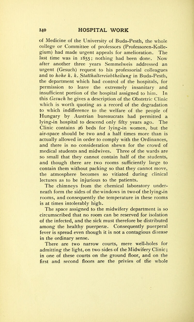 of Medicine of the University of Buda-Pesth, the whole college or Committee of professors (Professoren-Kolle- gium) had made urgent appeals for amelioration. The last time was in 1855; nothing had been done. Now after another three years Semmelweis addressed an urgent (Gesuch) request to his professorial colleagues and to hohe k. k. Statthaltereiabtheilung in Buda-Pesth, the department which had control of the hospitals, for permission to leave the extremely insanitary and insufficient portion of the hospital assigned to him. In this Gesuch he gives a description of the Obstetric Clinic which is worth quoting as a record of the degradation to which indifference to the welfare of the people of Hungary by Austrian bureaucrats had permitted a lying-in hospital to descend only fifty years ago. The Clinic contains 26 beds for lying-in women, but the air-space should be two and a half times more than is actually allowed in order to comply with the Ordinances, and there is no consideration shewn for the crowd of medical students and midwives. Three of the wards are so small that they cannot contain half of the students, and though there are two rooms sufficiently large to contain them without packing so that they cannot move, the atmosphere becomes so vitiated during clinical lectures as to be injurious to the patients. The chimneys from the chemical laboratory under- neath form the sides of the windows in two of the lying-in rooms, and consequently the temperature in these rooms is at times intolerably high. The space assigned to the midwifery department is so circumscribed that no room can be reserved for isolation of the infected, and the sick must therefore be distributed among the healthy puerperas. Consequently puerperal fever is spread even though it is not a contagious disease in the ordinary sense. There are two narrow courts, mere well-holes for admitting the light, on two sides of the Midwifery Clinic; in one of these courts on the ground floor, and on the first and second floors are the privies of the whole