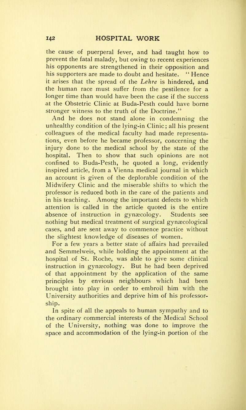 the cause of puerperal fever, and had taught how to prevent the fatal malady, but owing to recent experiences his opponents are strengthened in their opposition and his supporters are made to doubt and hesitate.  Hence it arises that the spread of the Lehre is hindered, and the human race must suffer from the pestilence for a longer time than would have been the case if the success at the Obstetric Clinic at Buda-Pesth could have borne stronger witness to the truth of the Doctrine. And he does not stand alone in condemning the unhealthy condition of the lying-in Clinic; all his present colleagues of the medical faculty had made representa- tions, even before he became professor, concerning the injury done to the medical school by the state of the hospital. Then to show that such opinions are not confined to Buda-Pesth, he quoted a long, evidently inspired article, from a Vienna medical journal in which an account is given of the deplorable condition of the Midwifery Clinic and the miserable shifts to which the professor is reduced both in the care of the patients and in his teaching. Among the important defects to which attention is called in the article quoted is the entire absence of instruction in gynaecology. Students see nothing but medical treatment of surgical gynaecological cases, and are sent away to commence practice without the slightest knowledge of diseases of women. For a few years a better state of affairs had prevailed and Semmelweis, while holding the appointment at the hospital of St. Roche, was able to give some clinical instruction in gynaecology. But he had been deprived of that appointment by the application of the same principles by envious neighbours which had been brought into play in order to embroil him with the University authorities and deprive him of his professor- ship. In spite of all the appeals to human sympathy and to the ordinary commercial interests of the Medical School of the University, nothing was done to improve the space and accommodation of the lying-in portion of the