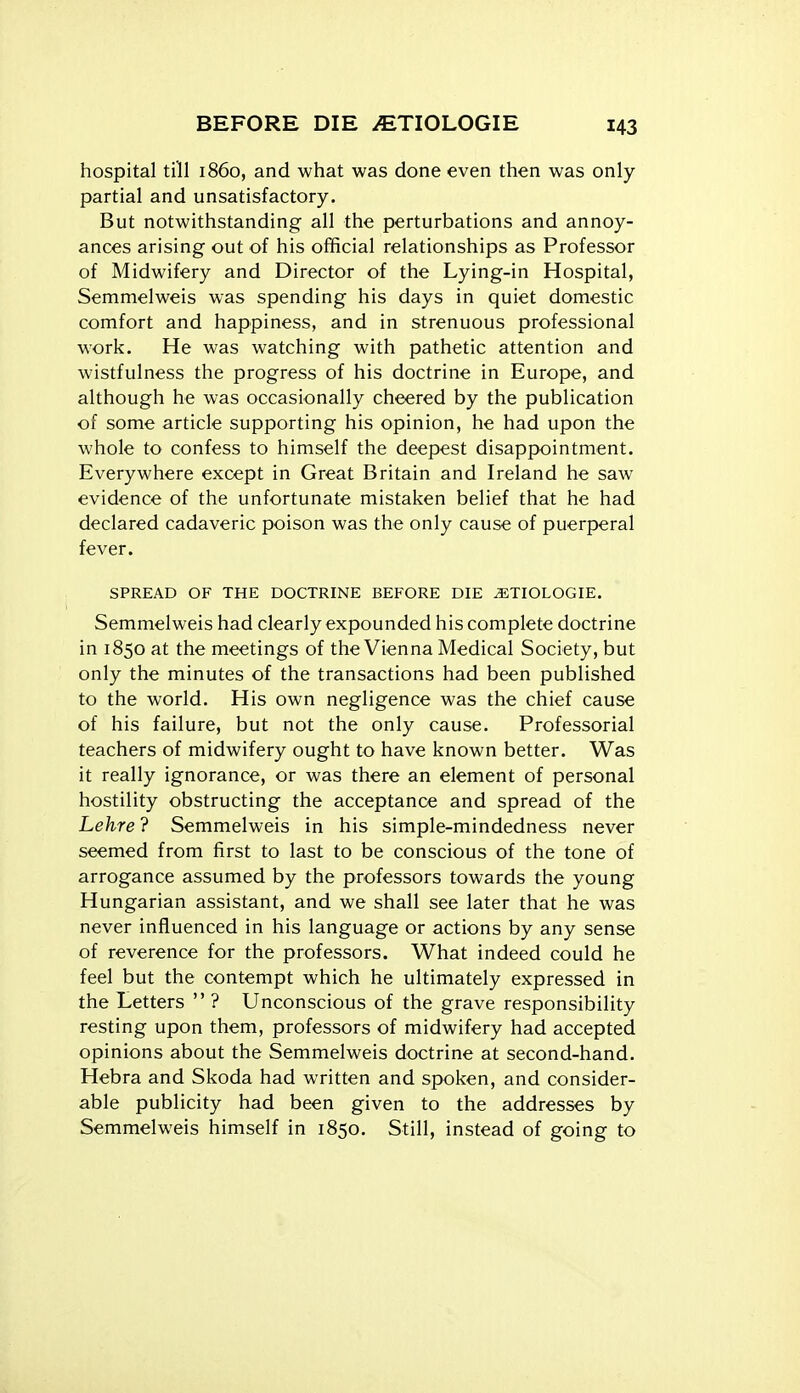 hospital till i860, and what was done even then was only- partial and unsatisfactory. But notwithstanding all the perturbations and annoy- ances arising out of his official relationships as Professor of Midwifery and Director of the Lying-in Hospital, Semmelweis was spending his days in quiet domestic comfort and happiness, and in strenuous professional work. He was watching with pathetic attention and wistfulness the progress of his doctrine in Europe, and although he was occasionally cheered by the publication of some article supporting his opinion, he had upon the whole to confess to himself the deepest disappointment. Everywhere except in Great Britain and Ireland he saw evidence of the unfortunate mistaken belief that he had declared cadaveric poison was the only cause of puerperal fever. SPREAD OF THE DOCTRINE BEFORE DIE .ETIOLOGIE. Semmelweis had clearly expounded his complete doctrine in 1850 at the meetings of the Vienna Medical Society, but only the minutes of the transactions had been published to the world. His own negligence was the chief cause of his failure, but not the only cause. Professorial teachers of midwifery ought to have known better. Was it really ignorance, or was there an element of personal hostility obstructing the acceptance and spread of the Lehre ? Semmelweis in his simple-mindedness never seemed from first to last to be conscious of the tone of arrogance assumed by the professors towards the young Hungarian assistant, and we shall see later that he was never influenced in his language or actions by any sense of reverence for the professors. What indeed could he feel but the contempt which he ultimately expressed in the Letters  ? Unconscious of the grave responsibility resting upon them, professors of midwifery had accepted opinions about the Semmelweis doctrine at second-hand. Hebra and Skoda had written and spoken, and consider- able publicity had been given to the addresses by Semmelweis himself in 1850. Still, instead of going to