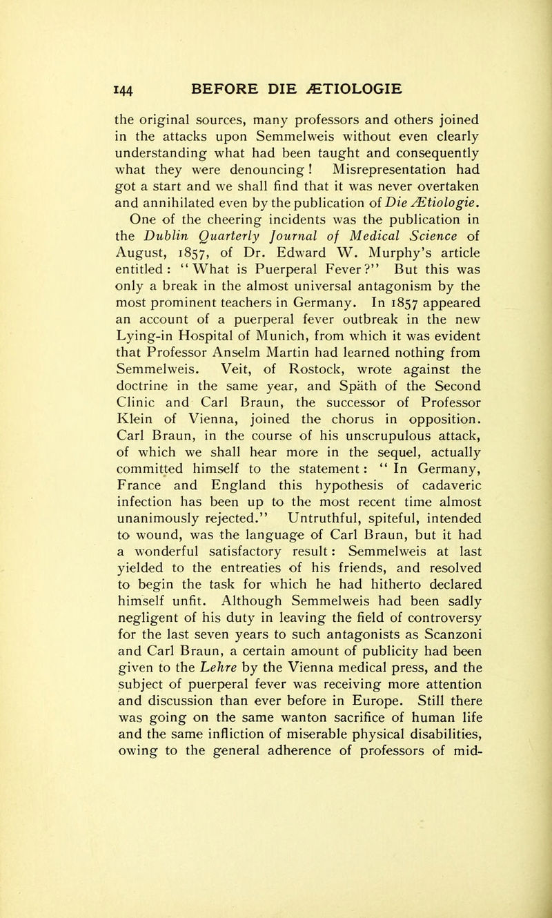 the original sources, many professors and others joined in the attacks upon Semmelweis without even clearly understanding what had been taught and consequently what they were denouncing! Misrepresentation had got a start and we shall find that it was never overtaken and annihilated even by the publication of Die y^tiologie. One of the cheering incidents was the publication in the Dublin Quarterly Journal of Medical Science of August, 1857, of Dr. Edward W. Murphy's article entitled: What is Puerperal Fever? But this was only a break in the almost universal antagonism by the most prominent teachers in Germany. In 1857 appeared an account of a puerperal fever outbreak in the new Lying-in Hospital of Munich, from which it was evident that Professor Anselm Martin had learned nothing from Semmelweis. Veit, of Rostock, wrote against the doctrine in the same year, and Spath of the Second Clinic and Carl Braun, the successor of Professor Klein of Vienna, joined the chorus in opposition. Carl Braun, in the course of his unscrupulous attack, of which we shall hear more in the sequel, actually committed himself to the statement: In Germany, France and England this hypothesis of cadaveric infection has been up to the most recent time almost unanimously rejected. Untruthful, spiteful, intended to wound, was the language of Carl Braun, but it had a wonderful satisfactory result: Semmelweis at last yielded to the entreaties of his friends, and resolved to begin the task for which he had hitherto declared himself unfit. Although Semmelweis had been sadly negligent of his duty in leaving the field of controversy for the last seven years to such antagonists as Scanzoni and Carl Braun, a certain amount of publicity had been given to the Lehre by the Vienna medical press, and the subject of puerperal fever was receiving more attention and discussion than ever before in Europe. Still there was going on the same wanton sacrifice of human life and the same infliction of miserable physical disabilities, owing to the general adherence of professors of mid-