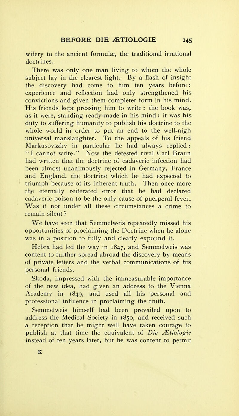 wifery to the ancient formulae, the traditional irrational doctrines. There was only one man living to whom the whole subject lay in the clearest light. By a flash of insight the discovery had come to him ten years before: experience and reflection had only strengthened his convictions and given them completer form in his mind. His friends kept pressing him to write : the book was, as it were, standing ready-made in his mind : it was his duty to suffering humanity to publish his doctrine to the whole world in order to put an end to the well-nigh universal manslaughter. To the appeals of his friend Markusovszky in particular he had always replied: I cannot write. Now the detested rival Carl Braun had written that the doctrine of cadaveric infection had been almost unanimously rejected in Germany, France and England, the doctrine which he had expected to triumph because of its inherent truth. Then once more the eternally reiterated error that he had declared cadaveric poison to be the only cause of puerperal fever. Was it not under all these circumstances a crime to remain silent ? We have seen that Semmelweis repeatedly missed his opportunities of proclaiming the Doctrine when he alone was in a position to fully and clearly expound it. Hebra had led the way in 1847, and Semmelweis was content to further spread abroad the discovery by means of private letters and the verbal communications of his personal friends. Skoda, impressed with the immeasurable importance of the new idea, had given an address to the Vienna Academy in 1849, and used all his personal and professional influence in proclaiming the truth. Semmelweis himself had been prevailed upon to address the Medical Society in 1850, and received such a reception that he might well have taken courage to publish at that time the equivalent of Die JEtiologie instead of ten years later, but he was content to permit K