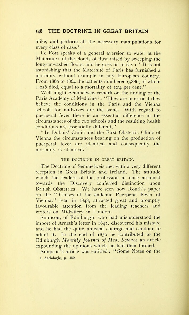 alike, and perform all the necessary manipulations for every class of case. Le Fort speaks of a general aversion to water at the Maternite : of the clouds of dust raised by sweeping the long-unwashed floors, and he goes on to say :  It is not astonishing that the Maternite of Paris has furnished a mortality without example in any European country. From i860 to 1864 the patients numbered 9,886, of whom 1,226 died, equal to a mortality of i2'4 per cent. Well might Semmelweis remark on the finding of the Paris Academy of Medicine^: They are in error if they believe the conditions in the Paris and the Vienna schools for midwives are the same. With regard to puerperal fever there is an essential difference in the circumstances of the two schools and the resulting health conditions are essentially different. In Dubois' Clinic and the First Obstetric Clinic of Vienna the circumstances bearing on the production of puerperal fever are identical and consequently the mortality is identical. THE DOCTRINE IN GREAT BRITAIN. The Doctrine of Semmelweis met with a very different reception in Great Britain and Ireland. The attitude which the leaders of the profession at once assumed towards the Discovery conferred distinction upon British Obstetrics. We have seen how Routh's paper on the  Causes of the endemic Puerperal Fever of Vienna, read in 1848, attracted great and promptly favourable attention from the leading teachers and writers on Midwifery in London. Simpson, of Edinburgh, who had misunderstood the import of Arneth's letter in 1847, discovered his mistake and he had the quite unusual courage and candour to admit it. In the end of 1850 he contributed to the Edinburgh Monthly Journal of Med. Science an article expounding the opinions which he had then formed. Simpson's article was entitled: Some Notes on the