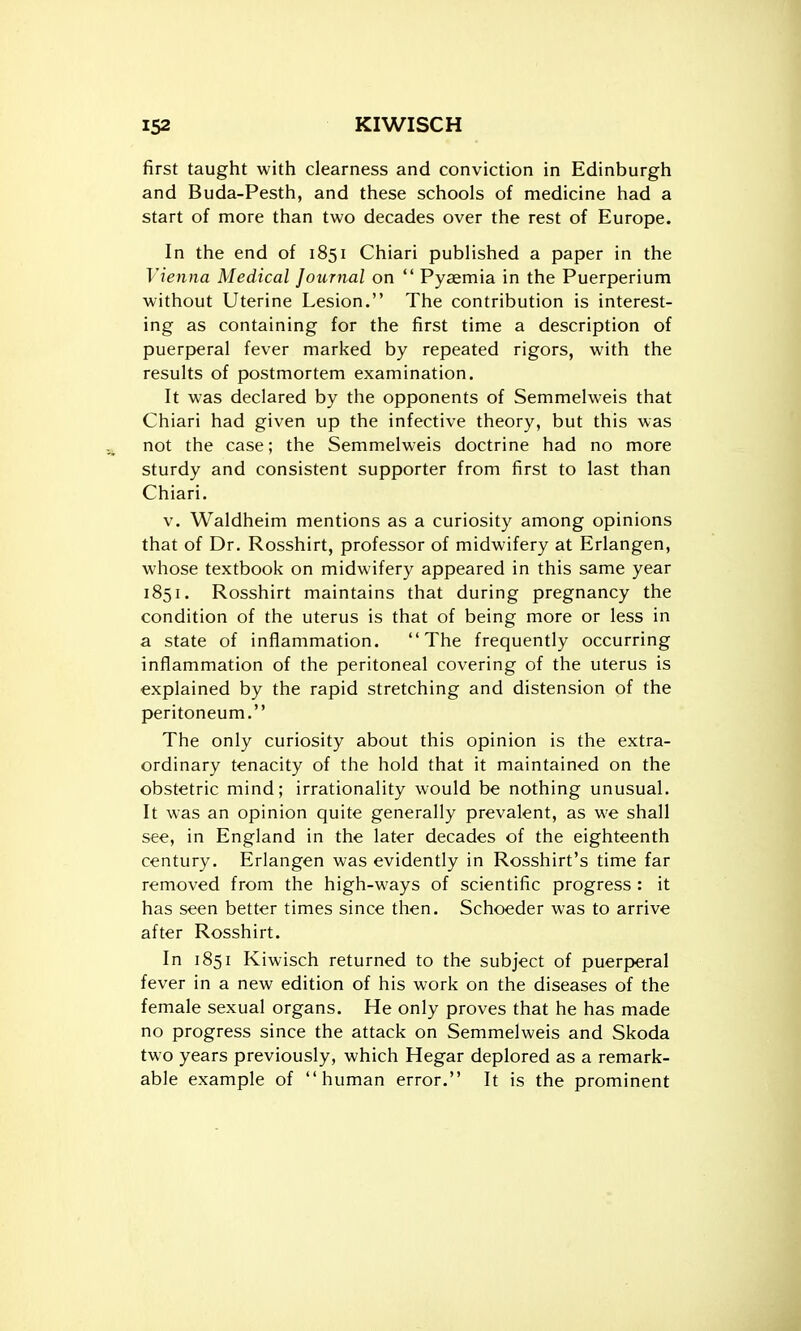 first taught with clearness and conviction in Edinburgh and Buda-Pesth, and these schools of medicine had a start of more than two decades over the rest of Europe. In the end of 1851 Chiari published a paper in the Vie7ina Medical Journal on  Pyasmia in the Puerperium without Uterine Lesion. The contribution is interest- ing as containing for the first time a description of puerperal fever marked by repeated rigors, with the results of postmortem examination. It was declared by the opponents of Semmelweis that Chiari had given up the infective theory, but this was not the case; the Semmelweis doctrine had no more sturdy and consistent supporter from first to last than Chiari. V. Waldheim mentions as a curiosity among opinions that of Dr, Rosshirt, professor of midwifery at Erlangen, whose textbook on midwifery appeared in this same year 1851. Rosshirt maintains that during pregnancy the condition of the uterus is that of being more or less in a state of inflammation. The frequently occurring inflammation of the peritoneal covering of the uterus is explained by the rapid stretching and distension of the peritoneum. The only curiosity about this opinion is the extra- ordinary tenacity of the hold that it maintained on the obstetric mind; irrationality would be nothing unusual. It was an opinion quite generally prevalent, as we shall see, in England in the later decades of the eighteenth century. Erlangen was evidently in Rosshirt's time far removed from the high-ways of scientific progress : it has seen better times since then. Schoeder was to arrive after Rosshirt. In 1851 Kiwisch returned to the subject of puerperal fever in a new edition of his work on the diseases of the female sexual organs. He only proves that he has made no progress since the attack on Semmelweis and Skoda two years previously, which Hegar deplored as a remark- able example of human error. It is the prominent