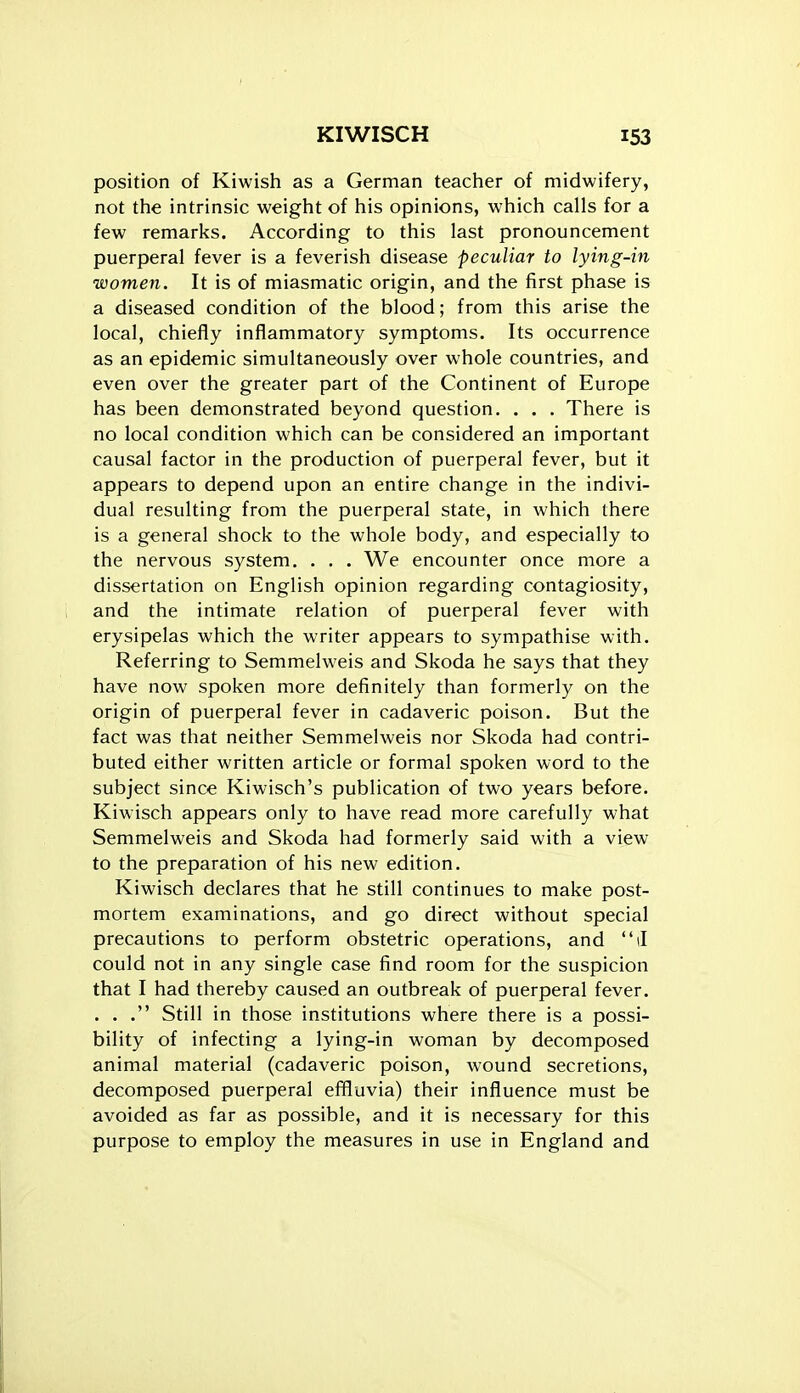 position of Kiwish as a German teacher of midwifery, not the intrinsic weight of his opinions, which calls for a few remarks. According to this last pronouncement puerperal fever is a feverish disease peculiar to lying-in women. It is of miasmatic origin, and the first phase is a diseased condition of the blood; from this arise the local, chiefly inflammatory symptoms. Its occurrence as an epidemic simultaneously over whole countries, and even over the greater part of the Continent of Europe has been demonstrated beyond question. . . . There is no local condition which can be considered an important causal factor in the production of puerperal fever, but it appears to depend upon an entire change in the indivi- dual resulting from the puerperal state, in which there is a general shock to the whole body, and especially to the nervous system. . . . We encounter once more a dissertation on English opinion regarding contagiosity, and the intimate relation of puerperal fever with erysipelas which the writer appears to sympathise with. Referring to Semmelweis and Skoda he says that they have now spoken more definitely than formerly on the origin of puerperal fever in cadaveric poison. But the fact was that neither Semmelweis nor Skoda had contri- buted either written article or formal spoken word to the subject since Kiwisch's publication of two years before. Kiwisch appears only to have read more carefully what Semmelweis and Skoda had formerly said with a view to the preparation of his new edition. Kiwisch declares that he still continues to make post- mortem examinations, and go direct without special precautions to perform obstetric operations, and d could not in any single case find room for the suspicion that I had thereby caused an outbreak of puerperal fever. . . . Still in those institutions where there is a possi- bility of infecting a lying-in woman by decomposed animal material (cadaveric poison, wound secretions, decomposed puerperal effluvia) their influence must be avoided as far as possible, and it is necessary for this purpose to employ the measures in use in England and