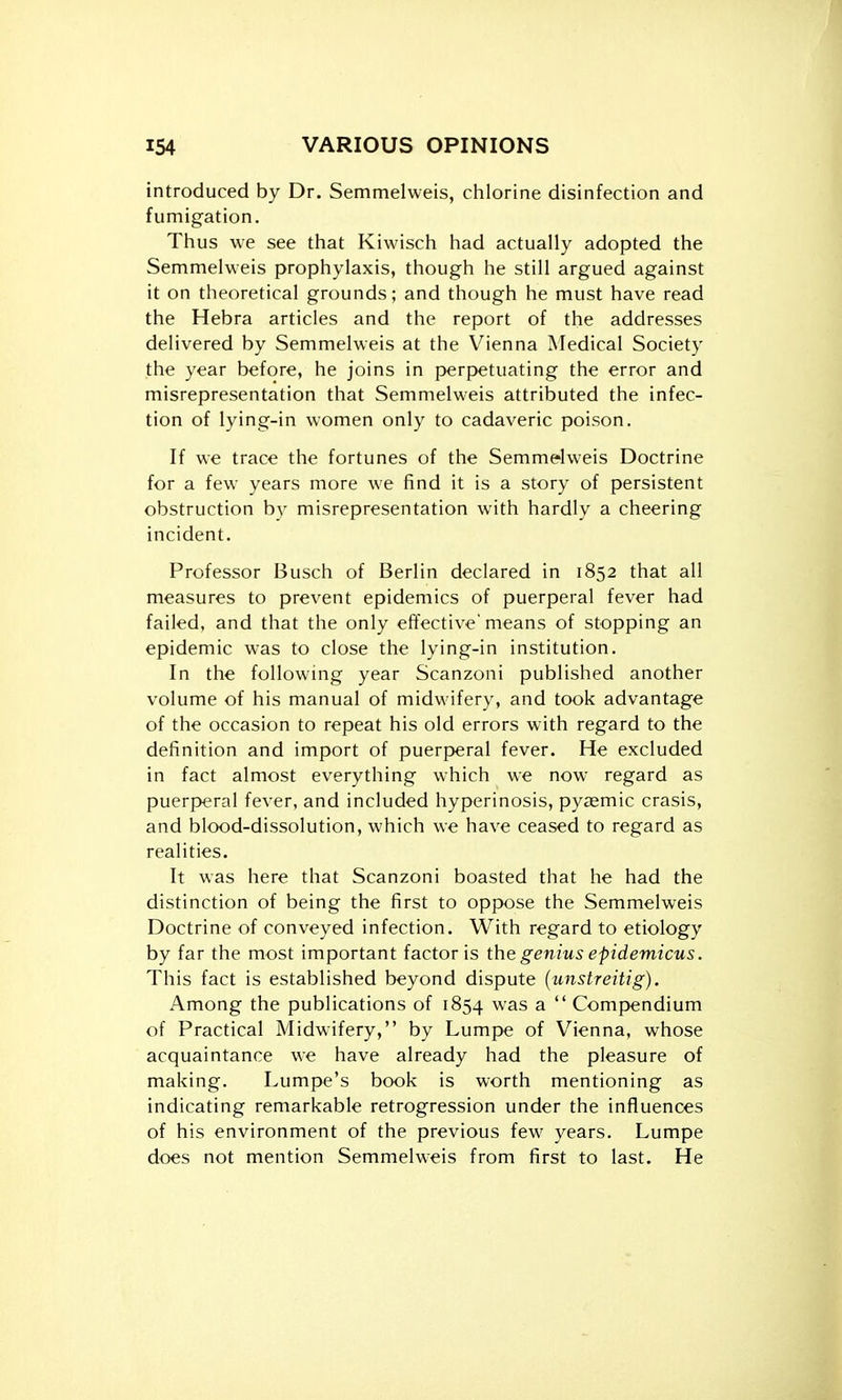 introduced by Dr. Semmelweis, chlorine disinfection and fumigation. Thus we see that Kiwisch had actually adopted the Semmelweis prophylaxis, though he still argued against it on theoretical grounds; and though he must have read the Hebra articles and the report of the addresses delivered by Semmelweis at the Vienna Medical Society the year before, he joins in perpetuating the error and misrepresentation that Semmelweis attributed the infec- tion of lying-in women only to cadaveric poison. If we trace the fortunes of the Semmelweis Doctrine for a few years more we find it is a story of persistent obstruction by misrepresentation with hardly a cheering incident. Professor Busch of Berlin declared in 1852 that all measures to prevent epidemics of puerperal fever had failed, and that the only effective means of stopping an epidemic was to close the lying-in institution. In the following year Scanzoni published another volume of his manual of midwifery, and took advantage of the occasion to repeat his old errors with regard to the definition and import of puerperal fever. He excluded in fact almost everything which we now regard as puerperal fever, and included hyperinosis, pyasmic crasis, and blood-dissolution, which we have ceased to regard as realities. It was here that Scanzoni boasted that he had the distinction of being the first to oppose the Semmelweis Doctrine of conveyed infection. With regard to etiology by far the most important factor is the genius epidemicus. This fact is established beyond dispute (unstreitig). Among the publications of 1854 was a  Compendium of Practical Midwifery, by Lumpe of Vienna, whose acquaintance we have already had the pleasure of making. Lumpe's book is worth mentioning as indicating remarkable retrogression under the influences of his environment of the previous few years. Lumpe does not mention Semmelweis from first to last. He