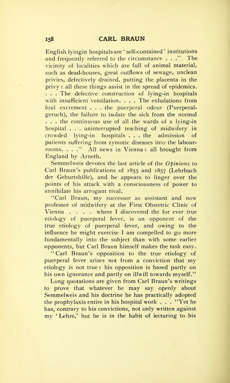 English lyingin hospitals are ' self-contained ' institutions and frequently referred to the circumstance ... The vicinity of localities which are full of animal material, such as dead-houses, great outflows of sewage, unclean privies, defectively drained, putting the placenta in the privy : all these things assist in the spread of epidemics. . . . The defective construction of lying-in hospitals with insufficient ventilation. . . . The exhalations from foul excrement . . . the puerperal odour (Puerperal- geruch), the failure to isolate the sick from the normal . . . the continuous use of all the wards of a lying-in hospital . . . uninterrupted teaching of midwifery in crowded lying-in hospitals . . . the admission of patients suffering from zymotic diseases into the labour- rooms. . . All news in Vienna: all brought from England by Arneth. Semmelweis devotes the last article of the Opinions to Carl Braun's publications of 1855 and 1857 (Lehrbuch der Geburtshilfe), and he appears to linger over the points of his attack with a consciousness of power to annihilate his arrogant rival. Carl Braun, my successor as assistant and now professor of midwifery at the First Obstetric Clinic of Vienna .... where I discovered the for ever true etiology of puerperal fever, is an opponent of the true etiology of puerperal fever, and owing to the influence he might exercise I am compelled to go more fundamentally into the subject than with some earlier opponents, but Carl Braun himself makes the task easy. Carl Braun's opposition to the true etiology of puerperal fever arises not from a conviction that my etiology is not true : his opposition is based partly on his own ignorance and partly on illwill towards myself. Long quotations are given from Carl Braun's writings to prove that whatever he may say openly about Semmelweis and his doctrine he has practically adopted the prophylaxis entire in his hospital work . . . Yet he has, contrary to his convictions, not only written against my ' Lehre,' but he is in the habit of lecturing to his