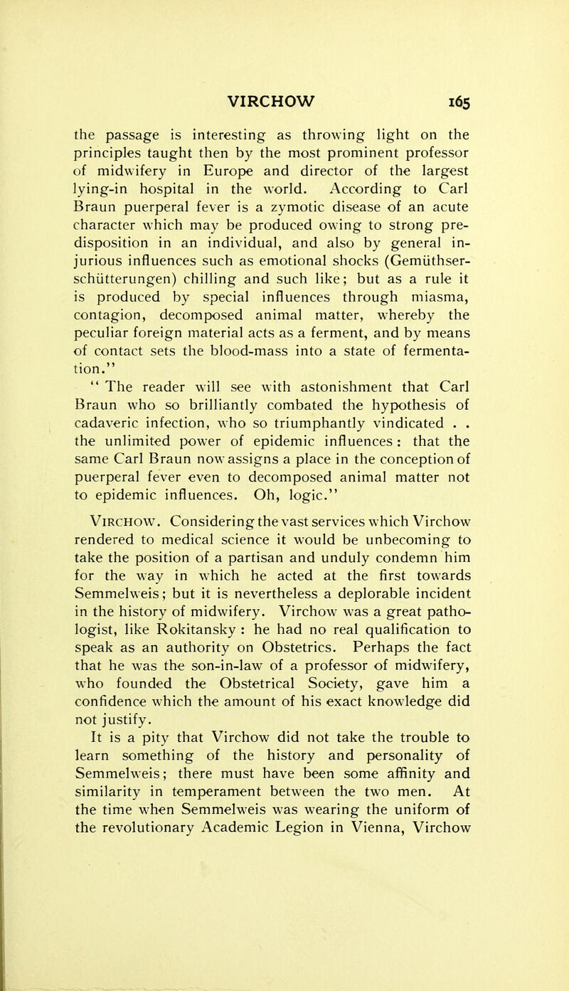 the passage is interesting as throwing light on the principles taught then by the most prominent professor of midwifery in Europe and director of the largest lying-in hospital in the world. According to Carl Braun puerperal fever is a zymotic disease of an acute character which may be produced owing to strong pre- disposition in an individual, and also by general in- jurious influences such as emotional shocks (Gemiithser- schiitterungen) chilling and such like; but as a rule it is produced by special influences through miasma, contagion, decomposed animal matter, whereby the peculiar foreign material acts as a ferment, and by means of contact sets the blood-mass into a state of fermenta- tion.  The reader will see with astonishment that Carl Braun who so brilliantly combated the hypothesis of cadaveric infection, who so triumphantly vindicated . . the unlimited power of epidemic influences : that the same Carl Braun now assigns a place in the conception of puerperal fever even to decomposed animal matter not to epidemic influences. Oh, logic. ViRCHOW. Considering the vast services which Virchow rendered to medical science it would be unbecoming to take the position of a partisan and unduly condemn him for the way in which he acted at the first towards Semmelweis; but it is nevertheless a deplorable incident in the history of midwifery. Virchow was a great patho- logist, like Rokitansky : he had no real qualification to speak as an authority on Obstetrics. Perhaps the fact that he was the son-in-law of a professor of midwifery, who founded the Obstetrical Society, gave him a confidence which the amount of his exact knowledge did not justify. It is a pity that Virchow did not take the trouble to learn something of the history and personality of Semmelweis; there must have been some affinity and similarity in temperament between the two men. At the time when Semmelweis was wearing the uniform of the revolutionary Academic Legion in Vienna, Virchow