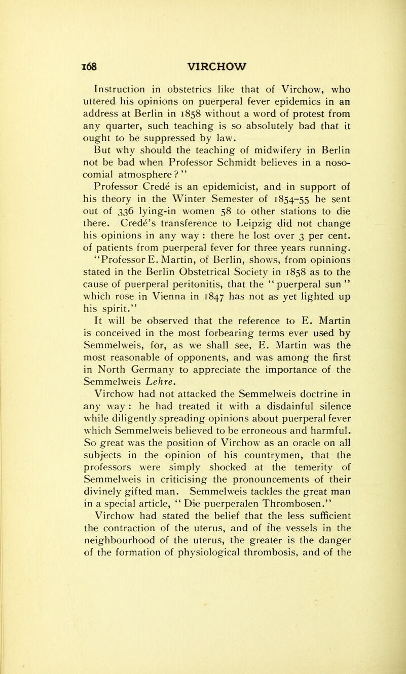 Instruction in obstetrics like that of Virchow, who uttered his opinions on puerperal fever epidemics in an address at Berlin in 1858 without a word of protest from any quarter, such teaching is so absolutely bad that it ought to be suppressed by law. But why should the teaching of midwifery in Berlin not be bad when Professor Schmidt believes in a noso- comial atmosphere? Professor Crede is an epidemicist, and in support of his theory in the Winter Semester of 1854-55 he sent out of 336 lying-in women 58 to other stations to die there. Crede's transference to Leipzig did not change his opinions in any way : there he lost over 3 per cent, of patients from puerperal fever for three years running. Professor E. Martin, of Berlin, shows, from opinions stated in the Berlin Obstetrical Society in 1858 as to the cause of puerperal peritonitis, that the  puerperal sun  which rose in Vienna in 1847 has not as yet lighted up his spirit. It will be observed that the reference to E. Martin is conceived in the most forbearing terms ever used by Semmelweis, for, as we shall see, E. Martin was the most reasonable of opponents, and was among the first in North Germany to appreciate the importance of the Semmelweis Lehre. Virchow had not attacked the Semmelweis doctrine in any way : he had treated it with a disdainful silence while diligently spreading opinions about puerperal fever which Semmelweis believed to be erroneous and harmful. So great was the position of Virchow as an oracle on all subjects in the opinion of his countrymen, that the professors were simply shocked at the temerity of Semmelweis in criticising the pronouncements of their divinely gifted man. Semmelweis tackles the great man in a special article,  Die puerperalen Thrombosen. Virchow had stated the belief that the less sufficient the contraction of the uterus, and of the vessels in the neighbourhood of the uterus, the greater is the danger of the formation of physiological thrombosis, and of the