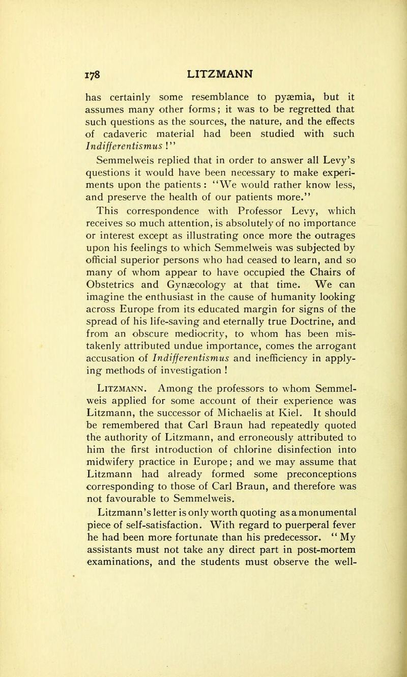 has certainly some resemblance to pyaemia, but it assumes many other forms; it was to be regretted that such questions as the sources, the nature, and the effects of cadaveric material had been studied with such Indifjerentismus ! Semmelweis replied that in order to answer all Levy's questions it would have been necessary to make experi- ments upon the patients : We would rather know less, and preserve the health of our patients more. This correspondence with Professor Levy, which receives so much attention, is absolutely of no importance or interest except as illustrating once more the outrages upon his feelings to which Semmelweis was subjected by official superior persons who had ceased to learn, and so many of whom appear to have occupied the Chairs of Obstetrics and Gynaecology at that time. We can imagine the enthusiast in the cause of humanity looking across Europe from its educated margin for signs of the spread of his life-saving and eternally true Doctrine, and from an obscure mediocrity, to whom has been mis- takenly attributed undue importance, comes the arrogant accusation of Indifjerentismus and inefficiency in apply- ing methods of investigation ! LiTZMANN. Among the professors to whom Semmel- weis applied for some account of their experience was Litzmann, the successor of Michaelis at Kiel. It should be remembered that Carl Braun had repeatedly quoted the authority of Litzmann, and erroneously attributed to him the first introduction of chlorine disinfection into midwifery practice in Europe; and we may assume that Litzmann had already formed some preconceptions corresponding to those of Carl Braun, and therefore was not favourable to Semmelweis. Litzmann's letter is only worth quoting as a monumental piece of self-satisfaction. With regard to puerperal fever he had been more fortunate than his predecessor.  My assistants must not take any direct part in post-mortem examinations, and the students must observe the well-