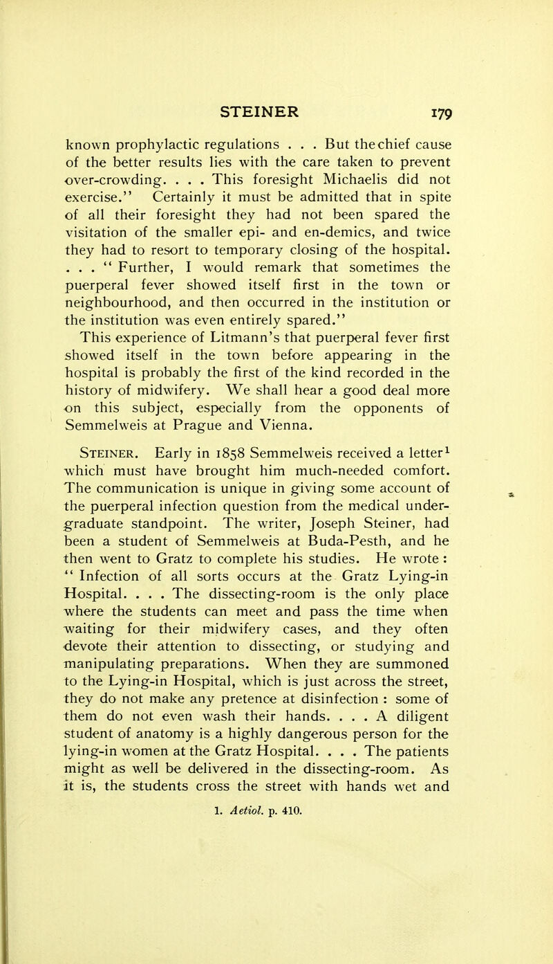 known prophylactic regulations . . . But the chief cause of the better results lies with the care taken to prevent over-crowding. . . . This foresight Michaelis did not exercise. Certainly it must be admitted that in spite of all their foresight they had not been spared the visitation of the smaller epi- and en-demics, and twice they had to resort to temporary closing of the hospital. ... Further, I would remark that sometimes the puerperal fever showed itself first in the town or neighbourhood, and then occurred in the institution or the institution was even entirely spared. This experience of Litmann's that puerperal fever first showed itself in the town before appearing in the hospital is probably the first of the kind recorded in the history of midwifery. We shall hear a good deal more on this subject, especially from the opponents of Semmelweis at Prague and Vienna. Steiner. Early in 1858 Semmelweis received a letter^ which must have brought him much-needed comfort. The communication is unique in giving some account of the puerperal infection question from the medical under- g'raduate standpoint. The writer, Joseph Steiner, had been a student of Semmelweis at Buda-Pesth, and he then went to Gratz to complete his studies. He wrote :  Infection of all sorts occurs at the Gratz Lying-in Hospital. . . . The dissecting-room is the only place where the students can meet and pass the time when waiting for their midwifery cases, and they often devote their attention to dissecting, or studying and manipulating preparations. When they are summoned to the Lying-in Hospital, which is just across the street, they do not make any pretence at disinfection : some of them do not even wash their hands. ... A diligent student of anatomy is a highly dangerous person for the lying-in women at the Gratz Hospital. . . . The patients might as well be delivered in the dissecting-room. As it is, the students cross the street with hands wet and