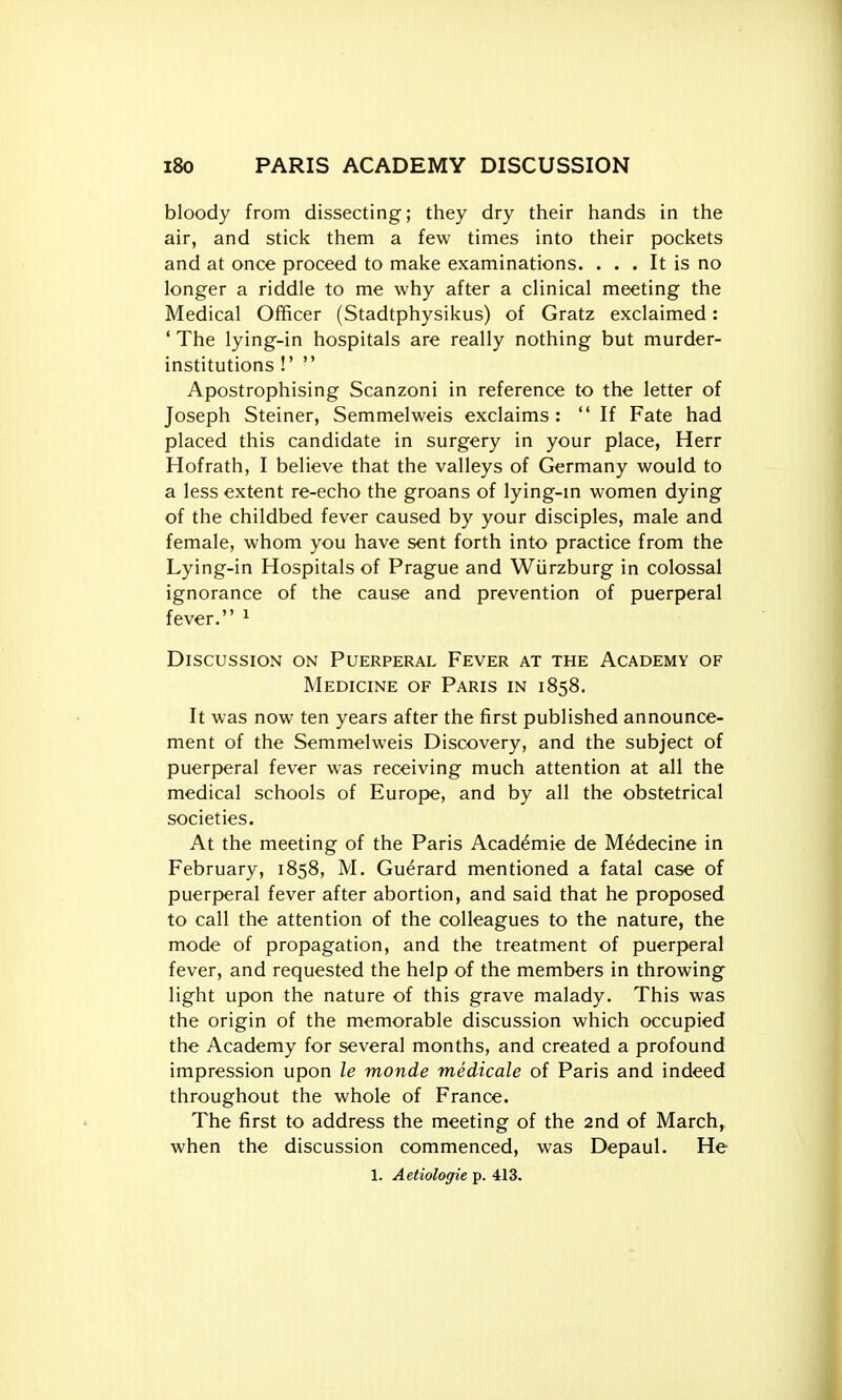 i8o PARIS ACADEMY DISCUSSION bloody from dissecting; they dry their hands in the air, and stick them a few times into their pockets and at once proceed to make examinations. ... It is no longer a riddle to me why after a clinical meeting the Medical Officer (Stadtphysikus) of Gratz exclaimed: ' The lying-in hospitals are really nothing but murder- institutions !'  Apostrophising Scanzoni in reference to the letter of Joseph Steiner, Semmelweis exclaims:  If Fate had placed this candidate in surgery in your place, Herr Hofrath, I believe that the valleys of Germany would to a less extent re-echo the groans of lying-m women dying of the childbed fever caused by your disciples, male and female, whom you have sent forth into practice from the Lying-in Hospitals of Prague and Wiirzburg in colossal ignorance of the cause and prevention of puerperal fever. ^ Discussion on Puerperal Fever at the Academy of Medicine of Paris in 1858. It was now ten years after the first published announce- ment of the Semmelweis Discovery, and the subject of puerperal fever was receiving much attention at all the medical schools of Europe, and by all the obstetrical societies. At the meeting of the Paris Acad^mie de M^decine in February, 1858, M. Guerard mentioned a fatal case of puerperal fever after abortion, and said that he proposed to call the attention of the colleagues to the nature, the mode of propagation, and the treatment of puerperal fever, and requested the help of the members in throwing light upon the nature of this grave malady. This was the origin of the memorable discussion which occupied the Academy for several months, and created a profound impression upon le monde medicale of Paris and indeed throughout the whole of France. The first to address the meeting of the 2nd of March, when the discussion commenced, was Depaul. He