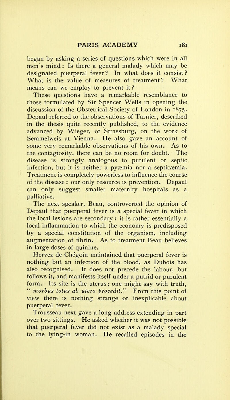 began by asking a series of questions which were in all men's mind: Is there a general malady which may be designated puerperal fever? In what does it consist? What is the value of measures of treatment? What means can we employ to prevent it? These questions have a remarkable resemblance to those formulated by Sir Spencer Wells in opening the discussion of the Obstetrical Society of London in 1875. Depaul referred to the observations of Tarnier, described in the thesis quite recently published, to the evidence advanced by Wieger, of Strassburg, on the work of Semmelweis at Vienna. He also gave an account of some very remarkable observations of his own. As to the contagiosity, there can be no room for doubt. The disease is strongly analogous to purulent or septic infection, but it is neither a pyaemia nor a septicaemia. Treatment is completely powerless to influence the course of the disease : our only resource is prevention. Depaul can only suggest smaller maternity hospitals as a palliative. The next speaker, Beau, controverted the opinion of Depaul that puerperal fever is a special fever in which the local lesions are secondary : it is rather essentially a local inflammation to which the economy is predisposed by a special constitution of the organism, including augmentation of fibrin. As to treatment Beau believes in large doses of quinine. Hervez de Chegoin maintained that puerperal fever is nothing but an infection of the blood, as Dubois has also recognised. It does not precede the labour, but follows it, and manifests itself under a putrid or purulent form. Its site is the uterus; one might say with truth,  morbus totus ah utero frocedit. From this point of view there is nothing strange or inexplicable about puerperal fever. Trousseau next gave a long address extending in part over two sittings. He asked whether it was not possible that puerperal fever did not exist as a malady special to the lying-in woman. He recalled episodes in the