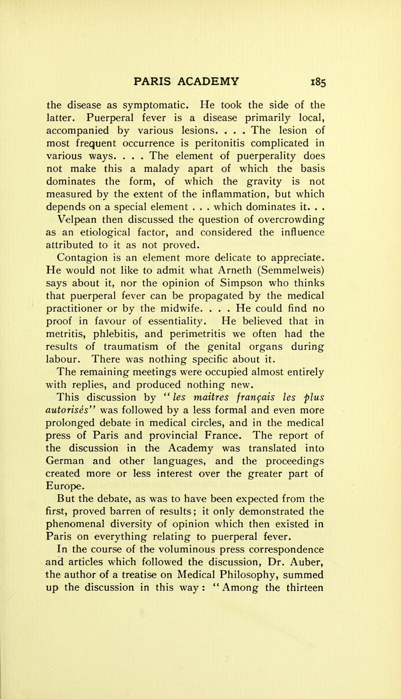 the disease as symptomatic. He took the side of the latter. Puerperal fever is a disease primarily local, accompanied by various lesions. . . . The lesion of most frequent occurrence is peritonitis complicated in various ways. . . . The element of puerperality does not make this a malady apart of which the basis dominates the form, of which the gravity is not measured by the extent of the inflammation, but which depends on a special element . . . which dominates it. . . Velpean then discussed the question of overcrowding as an etiological factor, and considered the influence attributed to it as not proved. Contagion is an element more delicate to appreciate. He would not like to admit what Arneth (Semmelweis) says about it, nor the opinion of Simpson who thinks that puerp)eral fever can be propagated by the medical practitioner or by the midwife. . . . He could find no proof in favour of essentiality. He believed that in metritis, phlebitis, and perimetritis we often had the results of traumatism of the genital organs during labour. There was nothing specific about it. The remaining meetings were occupied almost entirely with replies, and produced nothing new. This discussion by  les maitres frangais les plus autorises was followed by a less formal and even more prolonged debate in medical circles, and in the medical press of Paris and provincial France. The report of the discussion in the Academy was translated into German and other languages, and the proceedings created more or less interest over the greater part of Europe. But the debate, as was to have been expected from the first, proved barren of results; it only demonstrated the phenomenal diversity of opinion which then existed in Paris on everything relating to puerperal fever. In the course of the voluminous press correspondence and articles which followed the discussion. Dr. Auber, the author of a treatise on Medical Philosophy, summed up the discussion in this way: Among the thirteen