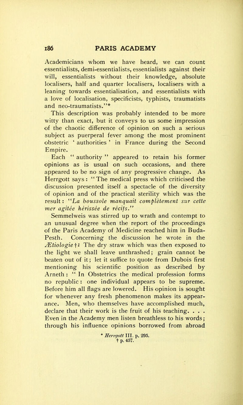 Academicians whom we have heard, we can count essentialists, demi-essentialists, essentialists against their will, essentialists without their knowledge, absolute localisers, half and quarter localisers, localisers with a leaning towards essentialisation, and essentialists with a love of localisation, specificists, typhists, traumatists and neo-traumatists.* This description was probably intended to be more witty than exact, but it conveys to us some impression of the chaotic difference of opinion on such a serious subject as puerperal fever among the most prominent obstetric ' authorities ' in France during the Second Empire. Each  authority  appeared to retain his former opinions as is usual on such occasions, and there appeared to be no sign of any progressive change. As Herrgott says: The medical press which criticised the discussion presented itself a spectacle of the diversity of opinion and of the practical sterility which was the result: La boussole manquait completement siir cette mer agitee herissee de recifs. Semmelweis was stirred up to wrath and contempt to an unusual degree when the report of the proceedings of the Paris Academy of Medicine reached him in Buda- Pesth. Concerning the discussion he wrote in the ^tiologiei: The dry straw which was then exposed to the light we shall leave unthrashed; grain cannot be beaten out of it; let it suffice to quote from Dubois first mentioning his scientific position as described by Arneth : In Obstetrics the medical profession forms no republic: one individual appears to be supreme. Before him all flags are lowered. His opinion is sought for whenever any fresh phenomenon makes its appear- ance. Men, who themselves have accomplished much, declare that their work is the fruit of his teaching. . . . Even in the Academy men listen breathless to his words; through his influence opinions borrowed from abroad * Herrgott III. p. 295. t p. 457.