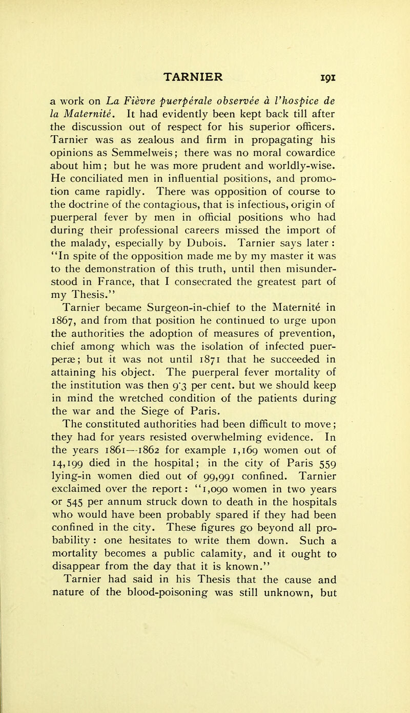 a work on La Fievre puerperale observee a I'hospice de la Maternite. It had evidently been kept back till after the discussion out of respect for his superior officers. Tarnier was as zealous and firm in propagating his opinions as Semmelweis; there was no moral cowardice about him; but he was more prudent and worldly-wise. He conciliated men in influential positions, and promo- tion came rapidly. There was opposition of course to the doctrine of the contagious, that is infectious, origin of puerperal fever by men in official positions who had during their professional careers missed the import of the malady, especially by Dubois. Tarnier says later : In spite of the opposition made me by my master it was to the demonstration of this truth, until then misunder- stood in France, that I consecrated the greatest part of my Thesis. Tarnier became Surgeon-in-chief to the Maternity in 1867, and from that position he continued to urge upon the authorities the adoption of measures of prevention, chief among which was the isolation of infected puer- perae; but it was not until 1871 that he succeeded in attaining his object. The puerperal fever mortality of the institution was then 9'3 per cent, but we should keep in mind the wretched condition of the patients during the war and the Siege of Paris. The constituted authorities had been difficult to move; they had for years resisted overwhelming evidence. In the years 1861—1862 for example 1,169 women out of 14,199 died in the hospital; in the city of Paris 559 lying-in women died out of 99,991 confined. Tarnier exclaimed over the report: 1,090 women in two years or 545 per annum struck down to death in the hospitals who would have been probably spared if they had been confined in the city. These figures go beyond all pro- bability : one hesitates to write them down. Such a mortality becomes a public calamity, and it ought to disappear from the day that it is known. Tarnier had said in his Thesis that the cause and nature of the blood-poisoning was still unknown, but