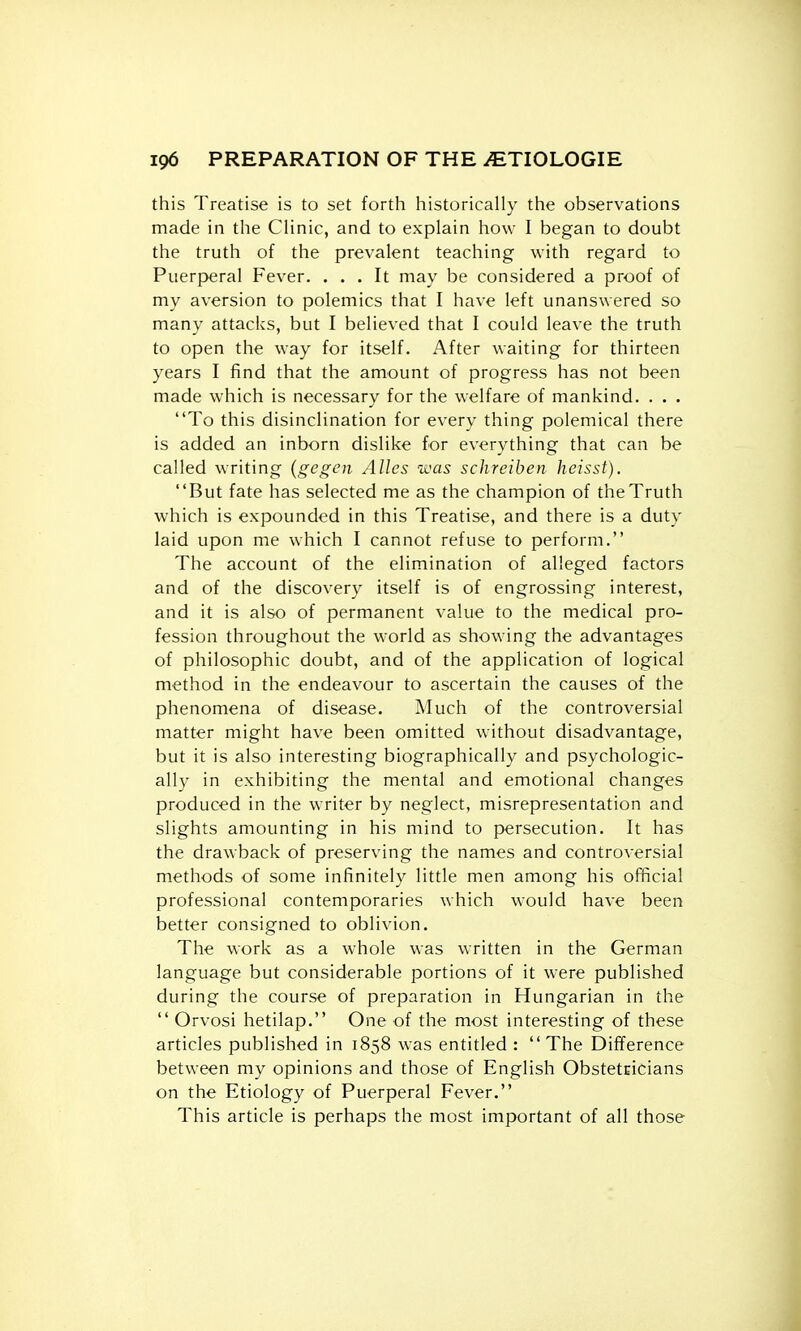 this Treatise is to set forth historically the observations made in the Clinic, and to explain how I began to doubt the truth of the prevalent teaching with regard to Puerperal Fever. ... It may be considered a proof of my aversion to polemics that I have left unanswered so many attacks, but I believed that I could leave the truth to open the way for itself. After waiting for thirteen years I find that the amount of progress has not been made which is necessary for the welfare of mankind. . . . To this disinclination for every thing polemical there is added an inborn dislike for everything that can be called writing {gegcn Alles was schreiben heisst). But fate has selected me as the champion of the Truth which is expounded in this Treatise, and there is a duty laid upon me which I cannot refuse to perform. The account of the elimination of alleged factors and of the discovery itself is of engrossing interest, and it is also of permanent value to the medical pro- fession throughout the world as showing the advantages of philosophic doubt, and of the application of logical method in the endeavour to ascertain the causes of the phenomena of disease. Much of the controversial matter might have been omitted without disadvantage, but it is also interesting biographically and psychologic- ally in exhibiting the mental and emotional changes produced in the writer by neglect, misrepresentation and slights amounting in his mind to persecution. It has the drawback of preserving the names and controversial methods of some infinitely little men among his official professional contemporaries which would have been better consigned to oblivion. The work as a whole was written in the German language but considerable portions of it were published during the course of preparation in Hungarian in the  Orvosi hetilap. One of the most interesting of these articles published in 1858 was entitled :  The Difference between my opinions and those of English Obstetcicians on the Etiology of Puerperal Fever. This article is perhaps the most important of all those