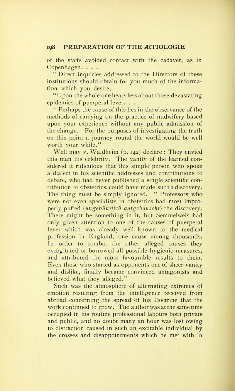 of the staffs avoided contact with the cadaver, as in Copenhagen. . . . Direct inquiries addressed to the Directors of these institutions should obtain for you much of the informa- tion which you desire. Upon the whole onei hears less about those devastating epidemics of puerperal fever. . . .  Perhaps the cause of this lies in the observance of the methods of carrying on the practice of midwifery based upon your experience without any public admission of the change. For the purposes of investigating the truth on this point a journey round the world would be well worth your while. Well may v. Waldheim (p. 142) declare : They envied this man his celebrity. The vanity of the learned con- sidered it ridiculous that this simple person who spoke a dialect in his scientific addresses and contributions to debate, who had never published a single scientific con- tribution to obstetrics, could have made such a discovery. The thing must be simply ignored.  Professors who were not even specialists in obstetrics had most impro- perly puffed {ungebiihrlich aujgebauscht) the discovery. There might be something in it, but Semmelweis had only given attention to one of the causes of puerperal fever which was already well known to the medical profession in England, one cause among thousands. In order to combat the other alleged causes they excogitated or borrowed all possible hygienic measures, and attributed the more favourable results to them. Even those who started as opponents out of sheer vanity and dislike, finally became convinced antagonists and believed what they alleged. Such was the atmosphere of alternating extremes of emotion resulting from the intelligence received from abroad concerning the spread of his Doctrine that the work continued to grow. The author was at the same time occupied in his routine professional labours both private and public, and no doubt many an hour was lost owing to distraction caused in such an excitable individual by the crosses and disappointments which he met with in