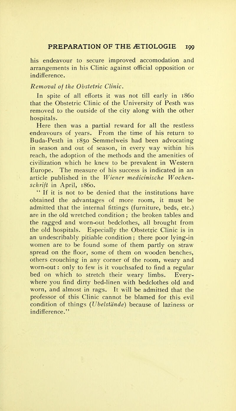 his endeavour to secure improved accomodation and arrangements in his Clinic against official opposition or indifference. Removal of the Obstetric Clinic. In spite of all efforts it was not till early in i860 that the Obstetric Clinic of the University of Pesth was removed to the outside of the city along with the other hospitals. Here then was a partial reward for all the restless endeavours of years. From the time of his return to Buda-Pesth in 1850 Semmelweis had been advocating in season and out of season, in every way within his reach, the adoption of the methods and the amenities of civilization which he knew to be prevalent in Western Europe. The measure of his success is indicated in an article published in the Wiener medicinische Wochen- schrift in April, i860.  If it is not to be denied that the institutions have obtained the advantages of more room, it must be admitted that the internal fittings (furniture, beds, etc.) are in the old wretched condition ; the broken tables and the ragged and worn-out bedclothes, all brought from the old hospitals. Especially the Obstetric Clinic is in an undescribably pitiable condition; there poor lying-in women are to be found some of them partly on straw spread on the floor, some of them on wooden benches, others crouching in any corner of the room, weary and worn-out: only to few is it vouchsafed to find a regular bed on which to stretch their weary limbs. Every- where you find dirty bed-linen with bedclothes old and worn, and almost in rags. It will be admitted that the professor of this Clinic cannot be blamed for this evil condition of things (Ubelstdnde) because of laziness or indifference.