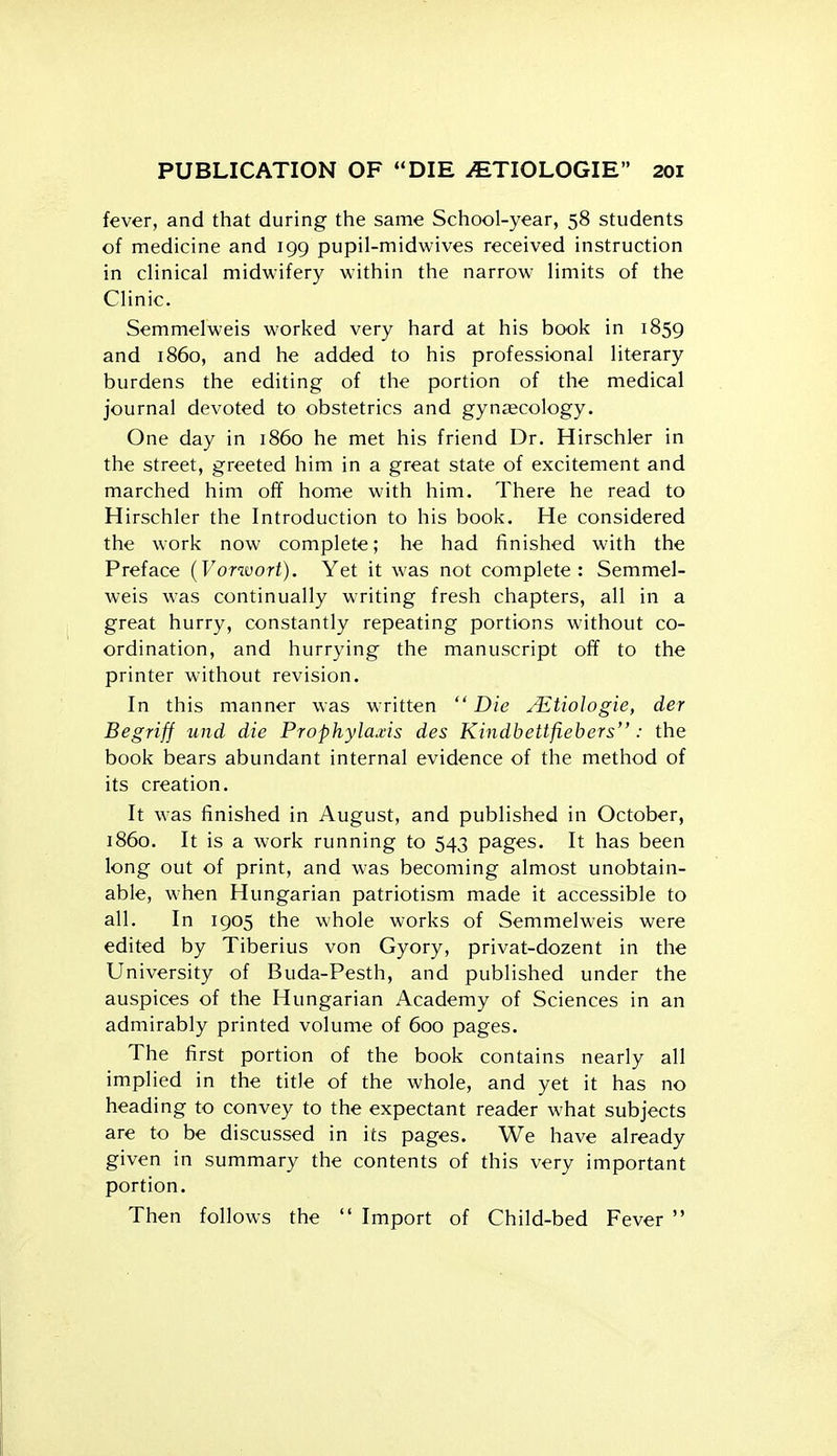 fever, and that during the same School-year, 58 students of medicine and 199 pupil-midwives received instruction in clinical midwifery within the narrow limits of the Clinic. Semmelweis worked very hard at his book in 1859 and i860, and he added to his professional literary burdens the editing of the portion of the medical journal devoted to obstetrics and gynaecology. One day in i860 he met his friend Dr. Hirschler in the street, greeted him in a great state of excitement and marched him off home with him. There he read to Hirschler the Introduction to his book. He considered the work now complete; he had finished with the Preface {Vorwort). Yet it was not complete: Semmel- weis was continually writing fresh chapters, all in a great hurry, constantly repeating portions without co- ordination, and hurrying the manuscript off to the printer without revision. In this manner was written  Die ^^tiologie, der Begrifj und die Prophylaxis des Kindbettfiebers : the book bears abundant internal evidence of the method of its creation. It was finished in August, and published in October, i860. It is a work running to 543 pages. It has been long out of print, and was becoming almost unobtain- able, when Hungarian patriotism made it accessible to all. In 1905 the whole works of Semmelweis were edited by Tiberius von Gyory, privat-dozent in the University of Buda-Pesth, and published under the auspices of the Hungarian Academy of Sciences in an admirably printed volume of 600 pages. The first portion of the book contains nearly all implied in the title of the whole, and yet it has no heading to convey to the expectant reader what subjects are to be discussed in its pages. We have already given in summary the contents of this very important portion. Then follows the  Import of Child-bed Fever 