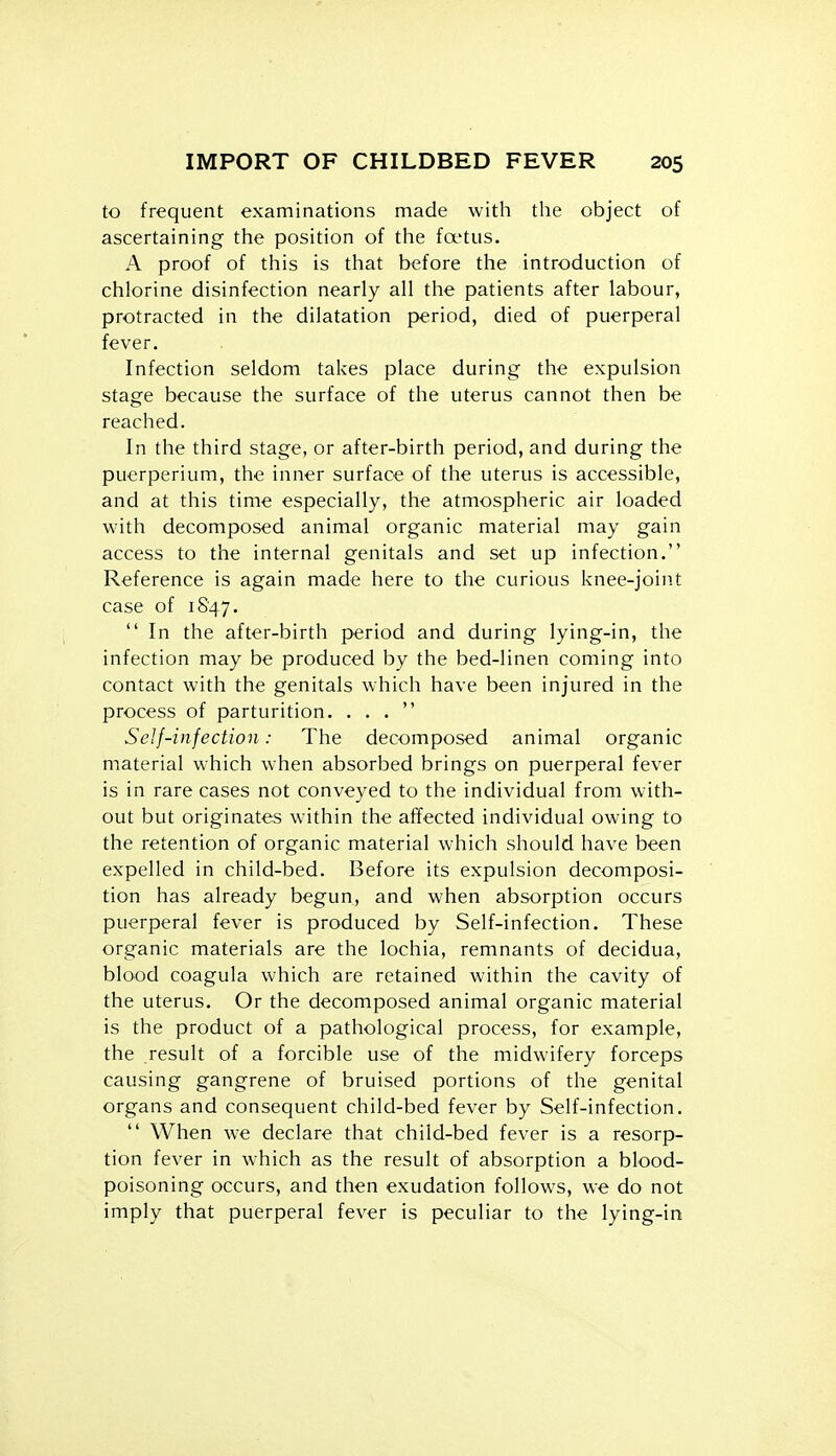 to frequent examinations made with the object of ascertaining the position of the fa'tus. A proof of this is that before the introduction of chlorine disinfection nearly all the patients after labour, protracted in the dilatation period, died of puerperal fever. Infection seldom takes place during the expulsion stage because the surface of the uterus cannot then be reached. In the third stage, or after-birth period, and during the puerperium, the inner surface of the uterus is accessible, and at this time especially, the atmospheric air loaded with decomposed animal organic material may gain access to the internal genitals and set up infection. Reference is again made here to the curious knee-join.t case of 1847.  In the after-birth period and during lying-in, the infection may be produced by the bed-linen coming into contact with the genitals which have been injured in the process of parturition. ... Self-infection: The decomposed animal organic material which when absorbed brings on puerperal fever is in rare cases not conveyed to the individual from with- out but originates within the affected individual owing to the retention of organic material which should have been expelled in child-bed. Before its expulsion decomposi- tion has already begun, and when absorption occurs puerperal fever is produced by Self-infection. These organic materials are the lochia, remnants of decidua, blood coagula which are retained within the cavity of the uterus. Or the decomposed animal organic material is the product of a pathological process, for example, the result of a forcible use of the midwifery forceps causing gangrene of bruised portions of the genital organs and consequent child-bed fever by Self-infection.  When we declare that child-bed fever is a resorp- tion fever in which as the result of absorption a blood- poisoning occurs, and then exudation follows, we do not imply that puerperal fever is peculiar to the lying-in