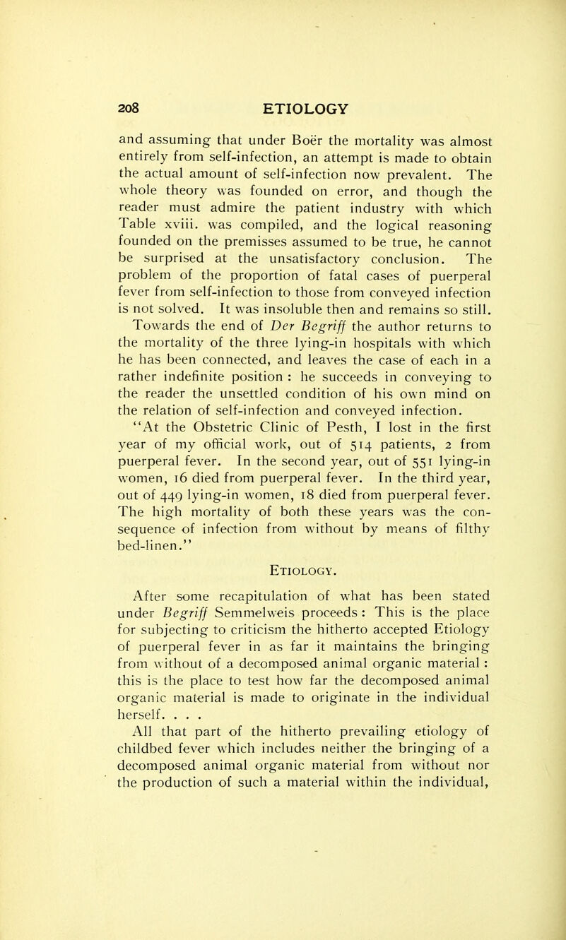 and assuming that under Boer the mortality was almost entirely from self-infection, an attempt is made to obtain the actual amount of self-infection now prevalent. The whole theory was founded on error, and though the reader must admire the patient industry with which Table xviii. was compiled, and the logical reasoning founded on the premisses assumed to be true, he cannot be surprised at the unsatisfactory conclusion. The problem of the proportion of fatal cases of puerperal fever from self-infection to those from conveyed infection is not solved. It was insoluble then and remains so still. Towards the end of Der Begriff the author returns to the mortality of the three lying-in hospitals with which he has been connected, and leaves the case of each in a rather indefinite position : he succeeds in conveying to the reader the unsettled condition of his own mind on the relation of self-infection and conveyed infection. At the Obstetric Clinic of Pesth, I lost in the first year of my official work, out of 514 patients, 2 from puerperal fever. In the second year, out of 551 lying-in women, 16 died from puerperal fever. In the third year, out of 449 lying-in women, 18 died from puerperal fever. The high mortality of both these years was the con- sequence of infection from without by means of filthy bed-linen. Etiology. After some recapitulation of what has been stated under Begriff Semmelweis proceeds : This is the place for subjecting to criticism the hitherto accepted Etiology of puerperal fever in as far it maintains the bringing from without of a decomposed animal organic material : this is the place to test how far the decomposed animal organic material is made to originate in the individual herself. . . . All that part of the hitherto prevailing etiology of childbed fever which includes neither the bringing of a decomposed animal organic material from without nor the production of such a material within the individual,