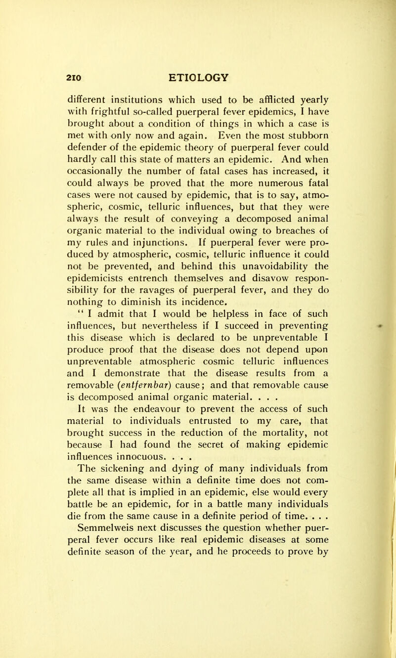 different institutions which used to be afflicted yearly with frightful so-called puerperal fever epidemics, I have brought about a condition of things in which a case is met with only now and again. Even the most stubborn defender of the epidemic theory of puerperal fever could hardly call this state of matters an epidemic. And when occasionally the number of fatal cases has increased, it could always be proved that the more numerous fatal cases were not caused by epidemic, that is to say, atmo- spheric, cosmic, telluric influences, but that they were always the result of conveying a decomposed animal organic material to the individual owing to breaches of my rules and injunctions. If puerperal fever were pro- duced by atmospheric, cosmic, telluric influence it could not be prevented, and behind this unavoidability the epidemicists entrench themselves and disavow respon- sibility for the ravages of puerperal fever, and they do nothing to diminish its incidence.  I admit that I would be helpless in face of such influences, but nevertheless if I succeed in preventing this disease which is declared to be unpreventable I produce proof that the disease does not depend upon unpreventable atmospheric cosmic telluric influences and I demonstrate that the disease results from a removable (entfernbar) cause; and that removable cause is decomposed animal organic material. . . . It was the endeavour to prevent the access of such material to individuals entrusted to my care, that brought success in the reduction of the mortality, not because I had found the secret of making epidemic influences innocuous. . . . The sickening and dying of many individuals from the same disease within a definite time does not com- plete all that is implied in an epidemic, else would every battle be an epidemic, for in a battle many individuals die from the same cause in a definite period of time. . . . Semmelweis next discusses the question whether puer- peral fever occurs like real epidemic diseases at some definite season of the year, and he proceeds to prove by
