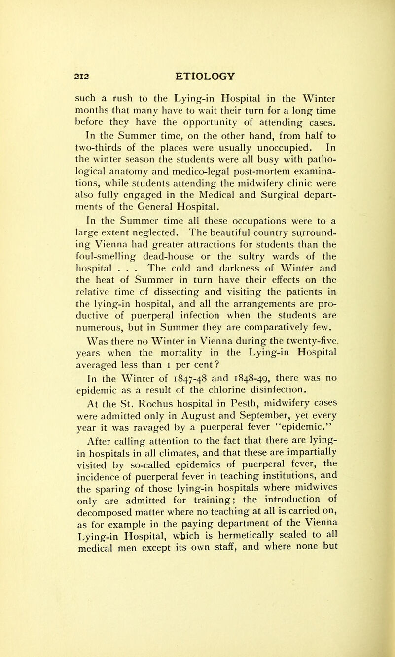 such a rush to the Lying-in Hospital in the Winter months that many have to wait their turn for a long time before they have the opportunity of attending cases. In the Summer time, on the other hand, from half to tu'o-thirds of the places were usually unoccupied. In the winter season the students were all busy with patho- logical anatomy and medico-legal post-mortem examina- tions, while students attending the midwifery clinic were also fully engaged in the Medical and Surgical depart- ments of the General Hospital. In the Summer time all these occupations were to a large extent neglected. The beautiful country surround- ing Vienna had greater attractions for students than the foul-smelling dead-house or the sultry wards of the hospital . . . The cold and darkness of Winter and the heat of Summer in turn have their effects on the relative time of dissecting and visiting the patients in the lying-in hospital, and all the arrangements are pro- ductive of puerperal infection when the students are numerous, but in Summer they are comparatively few. Was there no Winter in Vienna during the twenty-five, years when the mortality in the Lying-in Hospital averaged less than i per cent? In the Winter of 1847-48 and 1848-49, there was no epidemic as a result of the chlorine disinfection. At the St. Rochus hospital in Pesth, midwifery cases were admitted only in August and September, yet every year it was ravaged by a puerperal fever epidemic. After calling attention to the fact that there are lying- in hospitals in all climates, and that these are impartially visited by so-called epidemics of puerperal fever, the incidence of puerperal fever in teaching institutions, and the sparing of those lying-in hospitals where midwives only are admitted for training; the introduction of decomposed matter where no teaching at all is carried on, as for example in the paying department of the Vienna Lying-in Hospital, wUich is hermetically sealed to all medical men except its own staff, and where none but