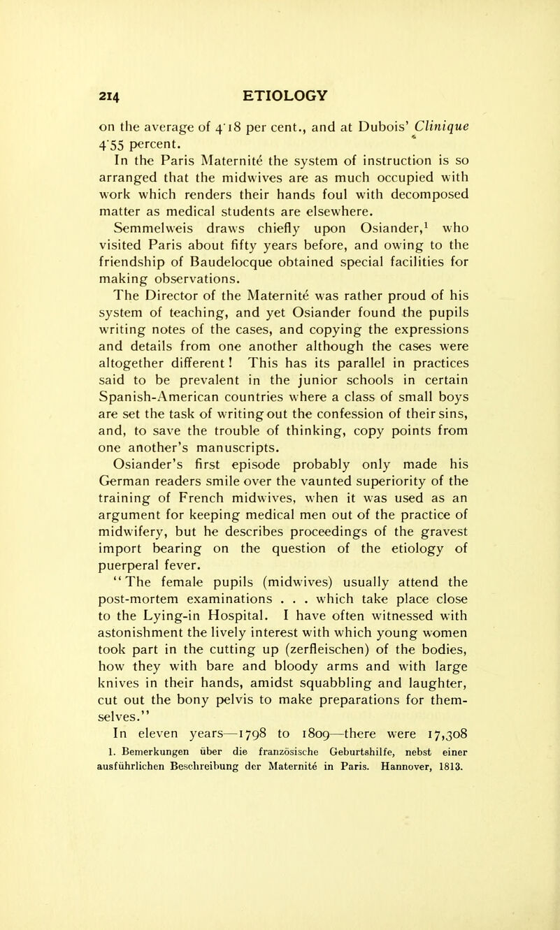 on the average of 418 per cent., and at Dubois' Clinique 4'55 percent. In the Paris Maternite the system of instruction is so arranged that the midwives are as much occupied with work which renders their hands foul with decomposed matter as medical students are elsewhere. Semmelweis draws chiefly upon Osiander,i who visited Paris about fifty years before, and owing to the friendship of Baudelocque obtained special facilities for making observations. The Director of the Maternite was rather proud of his system of teaching, and yet Osiander found the pupils writing notes of the cases, and copying the expressions and details from one another although the cases were altogether different! This has its parallel in practices said to be prevalent in the junior schools in certain Spanish-American countries where a class of small boys are set the task of writing out the confession of their sins, and, to save the trouble of thinking, copy points from one another's manuscripts. Osiander's first episode probably only made his German readers smile over the vaunted superiority of the training of French midwives, when it was used as an argument for keeping medical men out of the practice of midwifery, but he describes proceedings of the gravest import bearing on the question of the etiology of puerperal fever. The female pupils (midwives) usually attend the post-mortem examinations . . . which take place close to the Lying-in Hospital. I have often witnessed with astonishment the lively interest with which young women took part in the cutting up (zerfleischen) of the bodies, how they with bare and bloody arms and with large knives in their hands, amidst squabbling and laughter, cut out the bony pelvis to make preparations for them- selves. In eleven years—1798 to 1809—there were 17,308 1. Bemerkungen iiber die franzosische Geburtshilfe, nebst einer ausfiihrlichen Besehreibung der Maternite in Paris. Hannover, 1813.