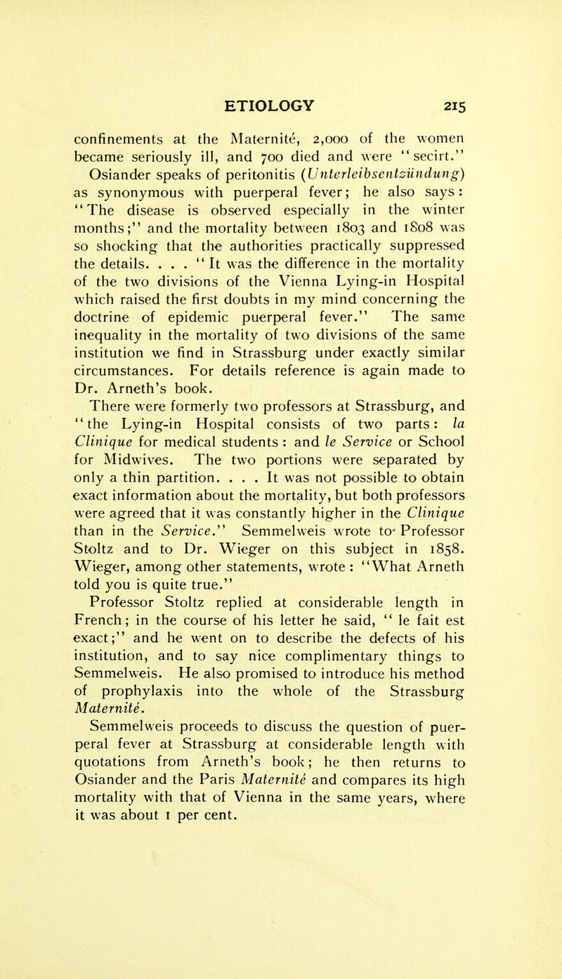 confinements at the Maternite, 2,000 of the women became seriously ill, and 700 died and were secirt. Osiander speaks of peritonitis (Unterleibsentsiindung) as synonymous with puerperal fever; he also says: The disease is observed especially in the winter months; and the mortality between 1803 and 1808 was so shocking that the authorities practically suppressed the details. ... It was the difference in the mortality of the two divisions of the Vienna Lying-in Hospital which raised the first doubts in my mind concerning the doctrine of epidemic puerperal fever. The same inequality in the mortality of two divisions of the same institution we find in Strassburg under exactly similar circumstances. For details reference is again made to Dr. Arneth's book. There were formerly two professors at Strassburg, and the Lying-in Hospital consists of two parts: la Clinique for medical students : and le Service or School for Midwives. The two portions were separated by only a thin partition. ... It was not possible to obtain exact information about the mortality, but both professors were agreed that it was constantly higher in the Clinique than in the Service.' Semmelweis wrote to^ Professor Stoltz and to Dr. Wieger on this subject in 1858. Wieger, among other statements, wrote : What Arneth told you is quite true. Professor Stoltz replied at considerable length in French; in the course of his letter he said,  le fait est exact; and he went on to describe the defects of his institution, and to say nice complimentary things to Semmelweis. He also promised to introduce his method of prophylaxis into the whole of the Strassburg Maternite. Semmelweis proceeds to discuss the question of puer- peral fever at Strassburg at considerable length with quotations from Arneth's book; he then returns to Osiander and the Paris Maternite and compares its high mortality with that of Vienna in the same years, where it was about i per cent.