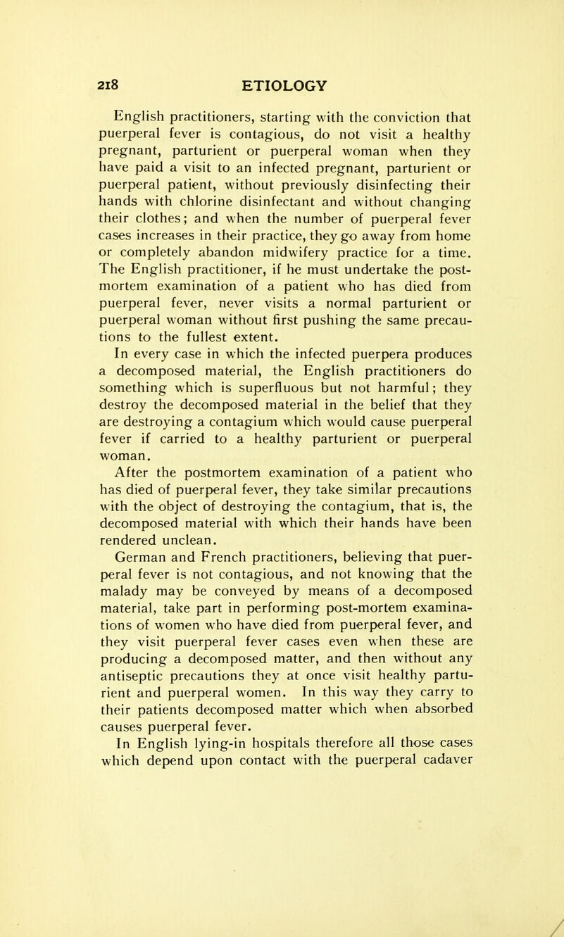 English practitioners, starting with the conviction that puerperal fever is contagious, do not visit a healthy pregnant, parturient or puerperal woman when they have paid a visit to an infected pregnant, parturient or puerperal patient, without previously disinfecting their hands with chlorine disinfectant and without changing their clothes; and when the number of puerperal fever cases increases in their practice, they go away from home or completely abandon midwifery practice for a time. The English practitioner, if he must undertake the post- mortem examination of a patient who has died from puerperal fever, never visits a normal parturient or puerperal woman without first pushing the same precau- tions to the fullest extent. In every case in which the infected puerpera produces a decomposed material, the English practitioners do something which is superfluous but not harmful; they destroy the decomposed material in the belief that they are destroying a contagium which would cause puerperal fever if carried to a healthy parturient or puerperal woman. After the postmortem examination of a patient who has died of puerperal fever, they take similar precautions with the object of destroying the contagium, that is, the decomposed material with which their hands have been rendered unclean. German and French practitioners, believing that puer- peral fever is not contagious, and not knowing that the malady may be conveyed by means of a decomposed material, take part in performing post-mortem examina- tions of women who have died from puerperal fever, and they visit puerperal fever cases even when these are producing a decomposed matter, and then without any antiseptic precautions they at once visit healthy partu- rient and puerperal women. In this way they carry to their patients decomposed matter which when absorbed causes puerperal fever. In English lying-in hospitals therefore all those cases which depend upon contact with the puerperal cadaver