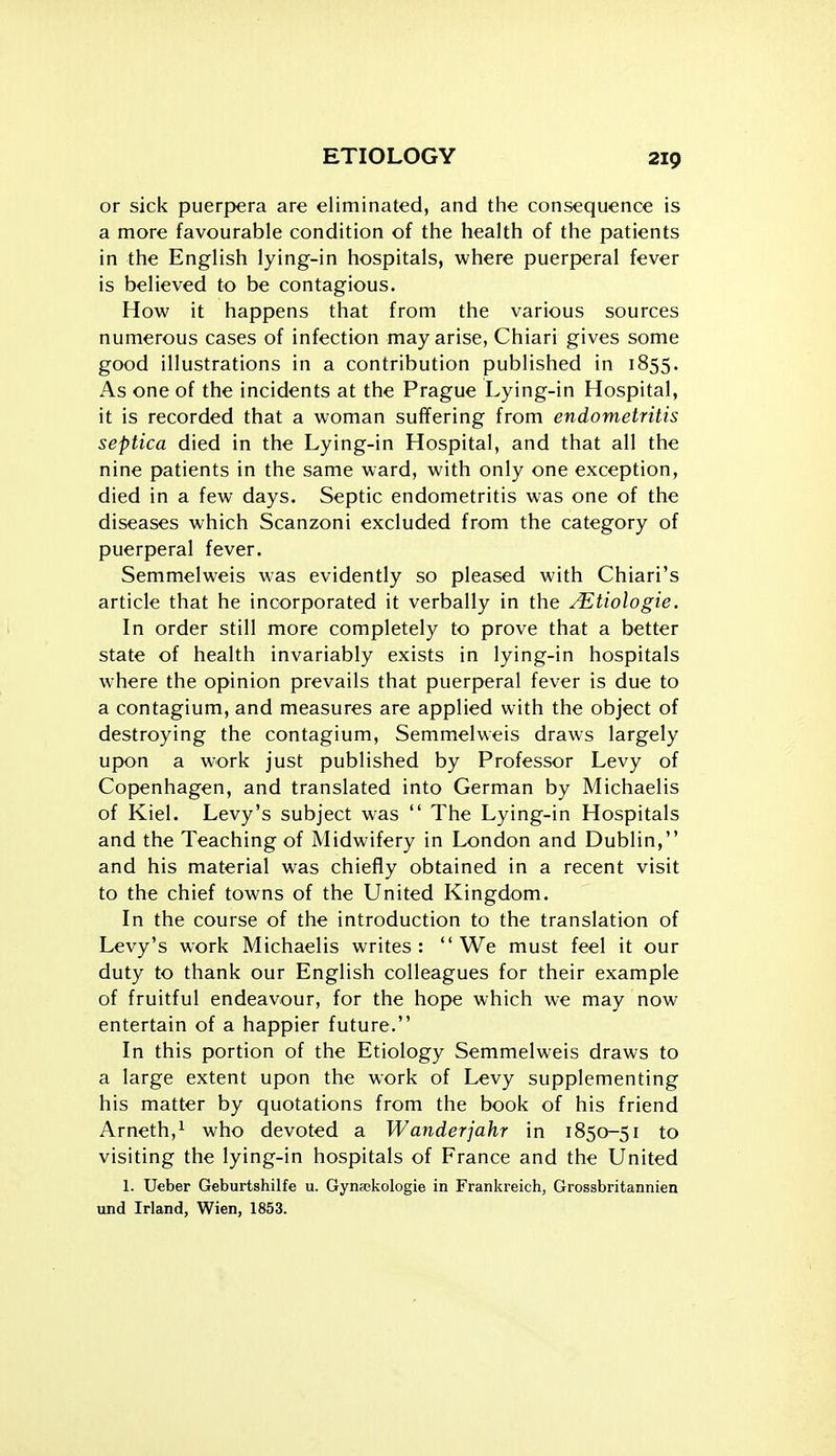 or sick puerpera are eliminated, and the consequence is a more favourable condition of the health of the patients in the English lying-in hospitals, where puerperal fever is believed to be contagious. How it happens that from the various sources numerous cases of infection may arise, Chiari gives some good illustrations in a contribution published in 1855. As one of the incidents at the Prague Lying-in Hospital, it is recorded that a woman suffering from endometritis septica died in the Lying-in Hospital, and that all the nine patients in the same ward, with only one exception, died in a few days. Septic endometritis was one of the diseases which Scanzoni excluded from the category of puerperal fever. Semmelweis was evidently so pleased with Chiari's article that he incorporated it verbally in the ^tiologie. In order still more completely to prove that a better state of health invariably exists in lying-in hospitals where the opinion prevails that puerperal fever is due to a contagium, and measures are applied with the object of destroying the contagium, Semmelweis draws largely upon a work just published by Professor Levy of Copenhagen, and translated into German by Michaelis of Kiel. Levy's subject was  The Lying-in Hospitals and the Teaching of Midwifery in London and Dublin, and his material was chiefly obtained in a recent visit to the chief towns of the United Kingdom. In the course of the introduction to the translation of Levy's work Michaelis writes: We must feel it our duty to thank our English colleagues for their example of fruitful endeavour, for the hope which we may now entertain of a happier future. In this portion of the Etiology Semmelweis draws to a large extent upon the work of Levy supplementing his matter by quotations from the book of his friend Arneth,^ who devoted a Wanderjahr in 1850-51 to visiting the lying-in hospitals of France and the United 1. Ueber Geburtshilfe u. Gynajkologie in Frankreich, Grossbritannien und Irland, Wien, 1853.