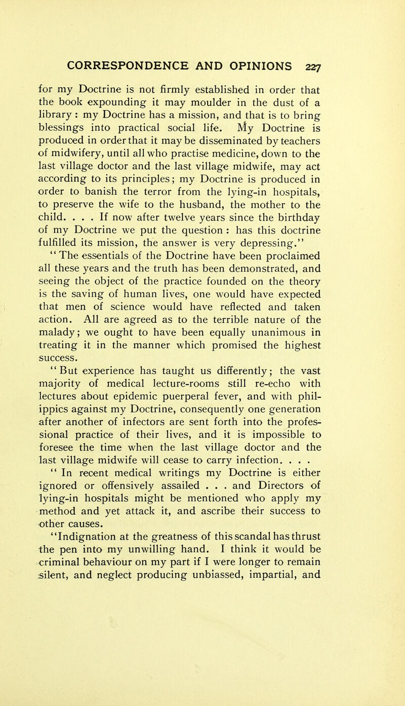 for my Doctrine is not firmly established in order that the book expounding it may moulder in the dust of a library : my Doctrine has a mission, and that is to bring blessings into practical social life. My Doctrine is produced in order that it maybe disseminated by teachers of midwifery, until all who practise medicine, down to the last village doctor and the last village midwife, may act according to its principles; my Doctrine is produced in order to banish the terror from the lying-in hospitals, to preserve the wife to the husband, the mother to the child. ... If now after twelve years since the birthday of my Doctrine we put the question : has this doctrine fulfilled its mission, the answer is very depressing. The essentials of the Doctrine have been proclaimed all these years and the truth has been demonstrated, and seeing the object of the practice founded on the theory is the saving of human lives, one would have expected that men of science would have reflected and taken action. All are agreed as to the terrible nature of the malady; we ought to have been equally unanimous in treating it in the manner which promised the highest success. But experience has taught us differently; the vast majority of medical lecture-rooms still re-echo with lectures about epidemic puerperal fever, and with phil- ippics against my Doctrine, consequently one generation after another of infectors are sent forth into the profes- sional practice of their lives, and it is impossible to foresee the time when the last village doctor and the last village midwife will cease to carry infection. . . . In recent medical writings my Doctrine is either ignored or offensively assailed . . . and Directors of lying-in hospitals might be mentioned who apply my method and yet attack it, and ascribe their success to other causes. Indignation at the greatness of this scandal has thrust the pen into my unwilling hand. I think it would be criminal behaviour on my part if I were longer to remain silent, and neglect producing unbiassed, impartial, and