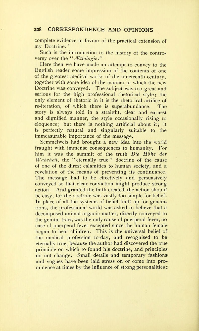 complete evidence in favour of the practical extension of my Doctrine. Such is the introduction to the history of the contro- versy over the  ^tiologie. Here then we have made an attempt to convey to the English reader some impression of the contents of one of the greatest medical w^orks of the nineteenth century, together with some idea of the manner in which the new Doctrine was conveyed. The subject was too great and serious for the high professional rhetorical style; the only element of rhetoric in it is the rhetorical artifice of re-iteration, of which there is superabundance. The story is always told in a straight, clear and earnest and dignified manner, the style occasionally rising to eloquence; but there is nothing artificial about it; it is perfectly natural and singularly suitable to the immeasurable importance of the message. Semmelweis had brought a new idea into the world fraught with immense consequences to humanity. For him it was the summit of the truth Die Hdhe der Wahrheit, the eternally true doctrine of the cause of one of the direst calamities to human society, and a revelation of the means of preventing its continuance. The message had to be effectively and persuasively conveyed so that clear conviction might produce strong action. And granted the faith created, the action should be easy, for the doctrine was vastly too simple for belief. In place of all the systems of belief built up for genera- tions, the professional world was asked to believe that a decomposed animal organic matter, directly conveyed to the genital tract, was the only cause of puerperal fever, no case of puerperal fever excepted since the human female began to bear children. This is the universal belief of the medical profession to-day, and recognised to be eternally true, because the author had discovered the true principle on which to found his doctrine, and principles do not change. Small details and temporary fashions and vogues have been laid stress on or come into pro- minence at times by the influence of strong personalities;;