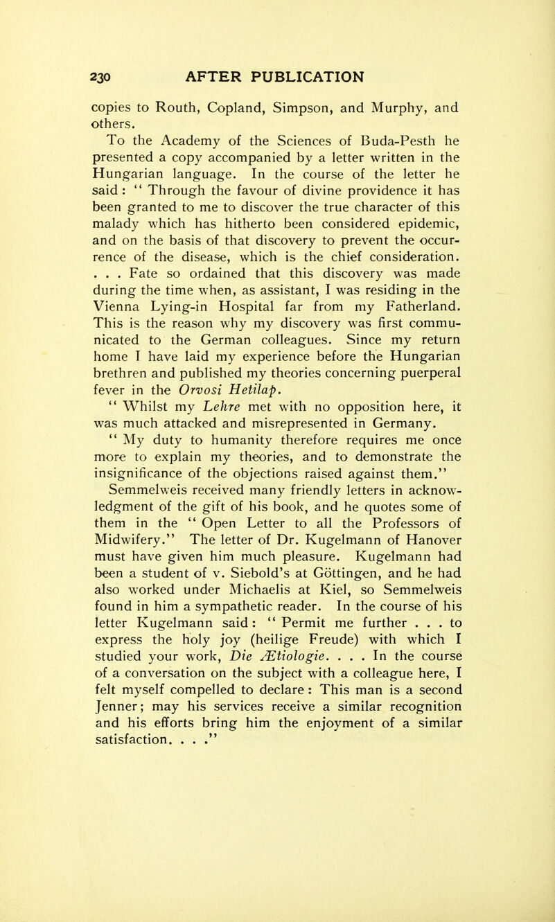 copies to Routh, Copland, Simpson, and Murphy, and others. To the Academy of the Sciences of Buda-Pesth he presented a copy accompanied by a letter written in the Hungarian language. In the course of the letter he said :  Through the favour of divine providence it has been granted to me to discover the true character of this malady which has hitherto been considered epidemic, and on the basis of that discovery to prevent the occur- rence of the disease, which is the chief consideration. . . . Fate so ordained that this discovery was made during the time when, as assistant, I was residing in the Vienna Lying-in Hospital far from my Fatherland. This is the reason why my discovery was first commu- nicated to the German colleagues. Since my return home T have laid my experience before the Hungarian brethren and published my theories concerning puerperal fever in the Orvosi Hetilap.  Whilst my Lehre met with no opposition here, it was much attacked and misrepresented in Germany.  My duty to humanity therefore requires me once more to explain my theories, and to demonstrate the insignificance of the objections raised against them. Semmelweis received many friendly letters in acknow- ledgment of the gift of his book, and he quotes some of them in the  Open Letter to all the Professors of Midwifery. The letter of Dr. Kugelmann of Hanover must have given him much pleasure. Kugelmann had been a student of v. Siebold's at Gottingen, and he had also worked under Michaelis at Kiel, so Semmelweis found in him a sympathetic reader. In the course of his letter Kugelmann said:  Permit me further ... to express the holy joy (heilige Freude) with which I studied your work, Die JEtiologie. ... In the course of a conversation on the subject with a colleague here, I felt myself compelled to declare : This man is a second Jenner; may his services receive a similar recognition and his efforts bring him the enjoyment of a similar satisfaction. ...
