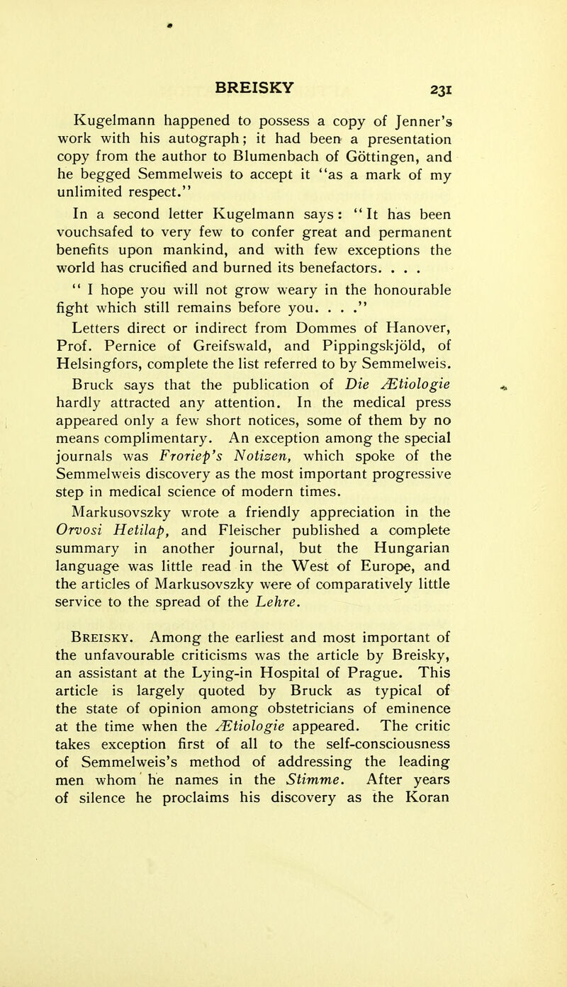 Kugelmann happened to possess a copy of Jenner's work with his autograph; it had been a presentation copy from the author to Blumenbach of Gottingen, and he begged Semmelweis to accept it as a mark of my unlimited respect. In a second letter Kugelmann says: It has been vouchsafed to very few to confer great and permanent benefits upon mankind, and with few exceptions the world has crucified and burned its benefactors. . . .  I hope you will not grow weary in the honourable fight which still remains before you. . . . Letters direct or indirect from Dommes of Hanover, Prof. Pernice of Greifswald, and Pippingskjold, of Helsingfors, complete the list referred to by Semmelweis. Bruck says that the publication of Die ^tiologie hardly attracted any attention. In the medical press appeared only a few short notices, some of them by no means complimentary. An exception among the special journals was Froriep's Notizen, which spoke of the Semmelweis discovery as the most important progressive step in medical science of modern times. Markusovszky wrote a friendly appreciation in the Orvosi Hetilap, and Fleischer published a complete summary in another journal, but the Hungarian language was little read in the West of Europe, and the articles of Markusovszky were of comparatively little service to the spread of the Lehre. Breisky. Among the earliest and most important of the unfavourable criticisms was the article by Breisky, an assistant at the Lying-in Hospital of Prague. This article is largely quoted by Bruck as typical of the state of opinion among obstetricians of eminence at the time when the JEtiologie appeared. The critic takes exception first of all to the self-consciousness of Semmelweis's method of addressing the leading men whom he names in the Stimme. After years of silence he proclaims his discovery as the Koran