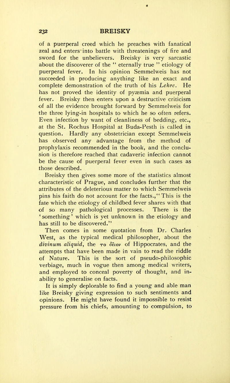 of a puerperal creed which he preaches with fanatical zeal and enters'into battle with threatenings of fire and sword for the unbelievers. Breisky is very sarcastic about the discoverer of the  eternally true  etiology of puerperal fever. In his opinion Semmelweis has not succeeded in producing anything like an exact and complete demonstration of the truth of his Lehre. He has not proved the identity of pyaemia and puerperal fever. Breisky then enters upon a destructive criticism of all the evidence brought forward by Semmelweis for the three lying-in hospitals to which he so often refers. Even infection by want of cleanliness of bedding, etc., at the St. Rochus Hospital at Buda-Pesth is called in question. Hardly any obstetrician except Semmelweis has observed any advantage from the method of prophylaxis recommended in the book, and the conclu- sion is therefore reached that cadaveric infection cannot be the cause of puerperal fever even in such cases as those described. Breisky then gives some more of the statistics almost characteristic of Prague, and concludes further that the attributes of the deleterious matter to which Semmelweis pins his faith do not account for the facts., This is the fate which the etiology of childbed fever shares with that of so many pathological processes. There is the ' something' which is yet unknown in the etiology and has still to be discovered. Then comes in some quotation from Dr. Charles West, as the typical medical philosopher, about the divinum aliquid, the to Seiov of Hippocrates, and the attempts that have been made in vain to read the riddle of Nature. This is the sort of pseudo-philosophic verbiage, much in vogue then among medical writers, and employed to conceal poverty of thought, and in- ability to generalise on facts. It is simply deplorable to find a young and able man like Breisky giving expression to such sentiments and opinions. He might have found it impossible to resist pressure from his chiefs, amounting to compulsion, to