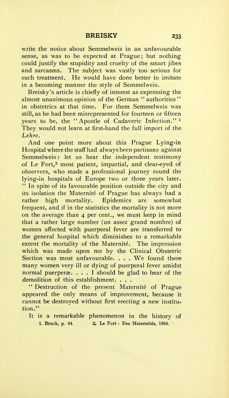 write the notice about Semmelweis in an unfavourable sense, as was to be expected at Prague; but nothing could justify the stupidity and cruelty of the smart jibes and sarcasms. The subject was vastly too serious for such treatment. He would have done better to imitate in a becoming manner the style of Semmelweis. Breisky's article is chiefly of interest as expressing the almost unanimous opinion of the German authorities in obstetrics at that time. For them Semmelweis was still, as he had been misrepresented for fourteen or fifteen years to be, the Apostle of Cadaveric Infection.^ They would not learn at first-hand the full import of the Lehre. And one point more about this Prague Lying-in Hospital where the staff had always been partisans against Semmelweis: let us hear the independent testimony of Le Fort,2 most patient, impartial, and clear-eyed of observers, who made a professional journey round the lying-in hospitals of Europe two or three years later.  In spite of its favourable position outside the city and its isolation the Maternity of Prague has always had a rather high mortality. Epidemics are somewhat frequent, and if in the statistics the mortality is not more on the average than 4 per cent., we must keep in mind that a rather large number (un assez grand nombre) of women affected with puerperal fever are transferred to the general hospital which diminishes to a remarkable extent the mortality of the Maternity. The impression which was made upon me by the Clinical Obstetric Section was most unfavourable. . . . We found there many women very ill or dying of puerperal fever amidst normal puerperas. ... I should be glad to hear of the demolition of this establishment. . . .  Destruction of the present Maternite of Prague appeared the only means of improvement, because it cannot be destroyed without first erecting a new institu- tion. It is a remarkable phenomenon in the history of 1. Bruck, p. 84. 2. Le Fort: Des Maternites, 1864.