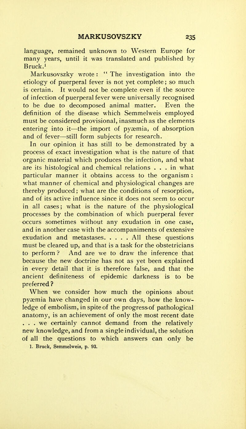 language, remained unknown to Western Europe for many years, until it was translated and published by Bruck.i Markusovszky wrote: The investigation into the etiology of puerperal fever is not yet complete; so much is certain. It would not be complete even if the source of infection of puerperal fever were universally recognised to be due to decomposed animal matter. Even the definition of the disease which Semmelweis employed must be considered provisional, inasmuch as the elements entering into it—the import of pyaemia, of absorption and of fever—still form subjects for research. In our opinion it has still to be demonstrated by a process of exact investigation what is the nature of that organic material which produces the infection, and what are its histological and chemical relations ... in what particular manner it obtains access to the organism : what manner of chemical and physiological changes are thereby produced; what are the conditions of resorption, and of its active influence since it does not seem to occur in all cases; what is the nature of the physiological processes by the combination of which puerperal fever occurs sometimes without any exudation in one case, and in another case with the accompaniments of extensive exudation and metastases All these questions must be cleared up, and that is a task for the obstetricians to perform ? And are we to draw the inference that because the new doctrine has not as yet been explained in every detail that it is therefore false, and that the ancient definiteness of epidemic darkness is to be preferred ? When we consider how much the opinions about pyaemia have changed in our own days, how the know- ledge of embolism, in spite of the progressof pathological anatomy, is an achievement of only the most recent date . . . we certainly cannot demand from the relatively new knowledge, and from a single individual, the solution of all the questions to which answers can only be 1. Bruckj Semmelweis, p. 93.