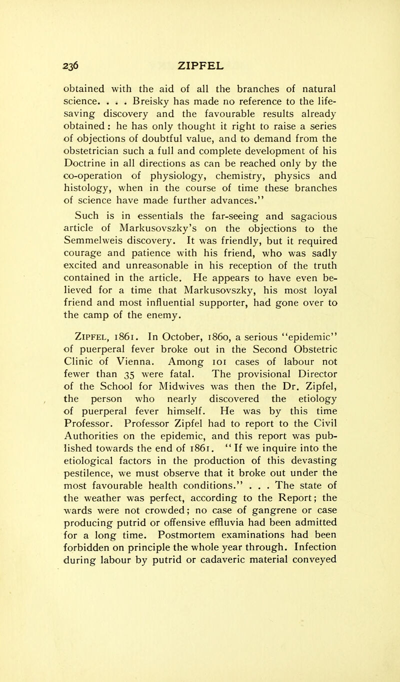 obtained with the aid of all the branches of natural science. . . . Breisky has made no reference to the life- saving discovery and the favourable results already obtained : he has only thought it right to raise a series of objections of doubtful value, and to demand from the obstetrician such a full and complete development of his Doctrine in all directions as can be reached only by the co-operation of physiology, chemistry, physics and histology, when in the course of time these branches of science have made further advances. Such is in essentials the far-seeing and sagacious article of Markusovszky's on the objections to the Semmelweis discovery. It was friendly, but it required courage and patience with his friend, who was sadly excited and unreasonable in his reception of the truth contained in the article. He appears to have even be- lieved for a time that Markusovszky, his most loyal friend and most influential supporter, had gone over to the camp of the enemy. ZiPFEL, 1861. In October, i860, a serious epidemic of puerperal fever broke out in the Second Obstetric Clinic of Vienna. Among loi cases of labour not fewer than 35 were fatal. The provisional Director of the School for Midwives was then the Dr. Zipfel, the person who nearly discovered the etiology of puerperal fever himself. He was by this time Professor. Professor Zipfel had to report to the Civil Authorities on the epidemic, and this report was pub- lished towards the end of 1861.  If we inquire into the etiological factors in the production of this devasting pestilence, we must observe that it broke out under the most favourable health conditions. . . . The state of the weather was perfect, according to the Report; the wards were not crowded; no case of gangrene or case producing putrid or offensive effluvia had been admitted for a long time. Postmortem examinations had been forbidden on principle the whole year through. Infection during labour by putrid or cadaveric material conveyed
