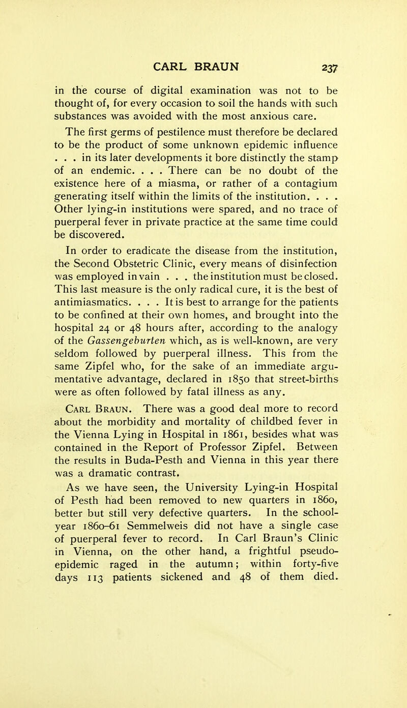 in the course of digital examination was not to be thought of, for every occasion to soil the hands with such substances was avoided with the most anxious care. The first germs of pestilence must therefore be declared to be the product of some unknown epidemic influence ... in its later developments it bore distinctly the stamp of an endemic. . . . There can be no doubt of the existence here of a miasma, or rather of a contagium generating itself within the limits of the institution. . . . Other lying-in institutions were spared, and no trace of puerperal fever in private practice at the same time could be discovered. In order to eradicate the disease from the institution, the Second Obstetric Clinic, every means of disinfection was employed in vain . . . the institution must be closed. This last measure is the only radical cure, it is the best of antimiasmatics. . . . It is best to arrange for the patients to be confined at their own homes, and brought into the hospital 24 or 48 hours after, according to the analogy of the Gassengehurten which, as is well-known, are very seldom followed by puerperal illness. This from the same Zipfel who, for the sake of an immediate argu- mentative advantage, declared in 1850 that street-births were as often followed by fatal illness as any. Carl Braun. There was a good deal more to record about the morbidity and mortality of childbed fever in the Vienna Lying in Hospital in 1861, besides what was contained in the Report of Professor Zipfel. Between the results in Buda-Pesth and Vienna in this year there was a dramatic contrast. As we have seen, the University Lying-in Hospital of Pesth had been removed to new quarters in i860, better but still very defective quarters. In the school- year 1860-61 Semmelweis did not have a single case of puerperal fever to record. In Carl Braun's Clinic in Vienna, on the other hand, a frightful pseudo- epidemic raged in the autumn; within forty-five days 113 patients sickened and 48 of them died.