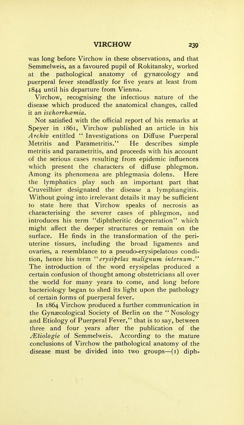 was long before Virchow in these observations, and that Semmelweis, as a favoured pupil of Rokitansky, worked at the pathological anatomy of gynaecology and puerperal fever steadfastly for five years at least from 1844 until his departure from Vienna. Virchow, recognising the infectious nature of the disease which produced the anatomical changes, called it an ischorrhcumia. Not satisfied with the official report of his remarks at Speyer in 1861, Virchow published an article in his Archiv entitled  Investigations on Diffuse Puerperal Metritis and Parametritis. He describes simple metritis and parametritis, and proceeds with his account of the serious cases resulting from epidemic influences which present the characters of diffuse phlegmon. Among its phenomena are phlegmasia dolens. Here the lymphatics play such an important part that Cruveilhier designated the disease a lymphangitis. Without going into irrelevant details it may be sufficient to state here that Virchow speaks of necrosis as characterising the severer cases of phlegmon, and introduces his term diphtheritic degeneration which might affect the deeper structures or remain on the surface. He finds in the transformation of the peri- uterine tissues, including the broad ligaments and ovaries, a resemblance to a pseudo-erysipelatous condi- tion, hence his term ^'erysipelas malignum internum. The introduction of the word erysipelas produced a certain confusion of thought among obstetricians all over the world for many years to come, and long before bacteriology began to shed its light upon the pathology of certain forms of puerperal fever. In 1864 Virchow produced a further communication in the Gynaecological Society of Berlin on the Nosology and Etiology of Puerperal Fever, that is to say, between three and four years after the publication of the ^tiologie of Semmelweis. According to the mature conclusions of Virchow the pathological anatomy of the disease must be divided into two groups—(i) diph-